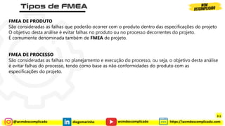 @wcmdescomplicado diegomarinho https://wcmdescomplicado.com
wcmdescomplicado
FMEA DE PRODUTO
São consideradas as falhas que poderão ocorrer com o produto dentro das especificações do projeto
O objetivo desta análise é evitar falhas no produto ou no processo decorrentes do projeto.
É comumente denominada também de FMEA de projeto.
FMEA DE PROCESSO
São consideradas as falhas no planejamento e execução do processo, ou seja, o objetivo desta análise
é evitar falhas do processo, tendo como base as não conformidades do produto com as
especificações do projeto.
311
 