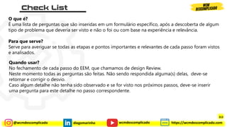 @wcmdescomplicado diegomarinho https://wcmdescomplicado.com
wcmdescomplicado
O que é?
É uma lista de perguntas que são inseridas em um formulário específico, após a descoberta de algum
tipo de problema que deveria ser visto e não o foi ou com base na experiência e relevância.
Para que serve?
Serve para averiguar se todas as etapas e pontos importantes e relevantes de cada passo foram vistos
e analisados.
Quando usar?
No fechamento de cada passo do EEM, que chamamos de design Review.
Neste momento todas as perguntas são feitas. Não sendo respondida alguma(s) delas, deve-se
retornar e corrigir o desvio.
Caso algum detalhe não tenha sido observado e se for visto nos próximos passos, deve-se inserir
uma pergunta para este detalhe no passo correspondente.
313
 