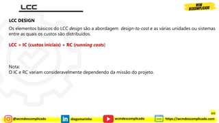 @wcmdescomplicado diegomarinho https://wcmdescomplicado.com
wcmdescomplicado
Os elementos básicos do LCC design são a abordagem design-to-cost e as várias unidades ou sistemas
entre as quais os custos são distribuídos.
LCC = IC (custos iniciais) + RC (running costs)
Nota:
O IC e RC variam consideravelmente dependendo da missão do projeto.
LCC DESIGN
315
 