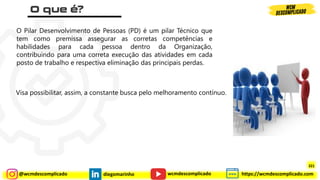 @wcmdescomplicado diegomarinho https://wcmdescomplicado.com
wcmdescomplicado
O Pilar Desenvolvimento de Pessoas (PD) é um pilar Técnico que
tem como premissa assegurar as corretas competências e
habilidades para cada pessoa dentro da Organização,
contribuindo para uma correta execução das atividades em cada
posto de trabalho e respectiva eliminação das principais perdas.
Visa possibilitar, assim, a constante busca pelo melhoramento contínuo.
321
 