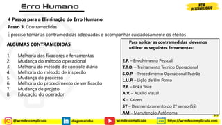 @wcmdescomplicado diegomarinho https://wcmdescomplicado.com
wcmdescomplicado
Passo 3: Contramedidas
É preciso tomar as contramedidas adequadas e acompanhar cuidadosamente os efeitos
4 Passos para a Eliminação do Erro Humano
ALGUMAS CONTRAMEDIDAS
1. Melhoria dos fixadores e ferramentas
2. Mudança do método operacional
3. Melhoria do método de controle diário
4. Melhoria do método de inspeção
5. Mudança do processo
6. Melhoria do procedimento de verificação
7. Mudança de projeto
8. Educação do operador
Para aplicar as contramedidas devemos
utilizar as seguintes ferramentas:
E.P. – Envolvimento Pessoal
T.T.O. – Treinamento Técnico Operacional
S.O.P. – Procedimento Operacional Padrão
L.U.P. – Lição de Um Ponto
P.Y. – Poka Yoke
A.V. – Auxílio Visual
K – Kaizen
5T – Desmembramento do 2º senso (5S)
AM – Manutenção Autônoma 329
 