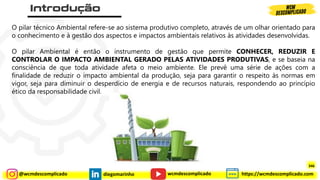 @wcmdescomplicado diegomarinho https://wcmdescomplicado.com
wcmdescomplicado
O pilar técnico Ambiental refere-se ao sistema produtivo completo, através de um olhar orientado para
o conhecimento e à gestão dos aspectos e impactos ambientais relativos às atividades desenvolvidas.
O pilar Ambiental é então o instrumento de gestão que permite CONHECER, REDUZIR E
CONTROLAR O IMPACTO AMBIENTAL GERADO PELAS ATIVIDADES PRODUTIVAS, e se baseia na
consciência de que toda atividade afeta o meio ambiente. Ele prevê uma série de ações com a
finalidade de reduzir o impacto ambiental da produção, seja para garantir o respeito às normas em
vigor, seja para diminuir o desperdício de energia e de recursos naturais, respondendo ao princípio
ético da responsabilidade civil.
346
 