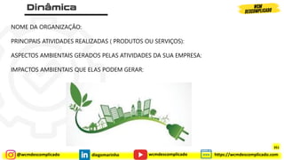 @wcmdescomplicado diegomarinho https://wcmdescomplicado.com
wcmdescomplicado
NOME DA ORGANIZAÇÃO:
PRINCIPAIS ATIVIDADES REALIZADAS ( PRODUTOS OU SERVIÇOS):
ASPECTOS AMBIENTAIS GERADOS PELAS ATIVIDADES DA SUA EMPRESA:
IMPACTOS AMBIENTAIS QUE ELAS PODEM GERAR:
351
 