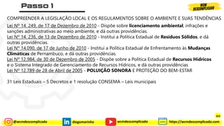 @wcmdescomplicado diegomarinho https://wcmdescomplicado.com
wcmdescomplicado
COMPREENDER A LEGISLAÇÃO LOCAL E OS REGULAMENTOS SOBRE O AMBIENTE E SUAS TENDÊNCIAS
Lei Nº 14. 249, de 17 de Dezembro de 2010 - Dispõe sobre licenciamento ambiental, infrações e
sanções administrativas ao meio ambiente, e dá outras providências.
Lei Nº 14. 236, de 13 de Dezembro de 2010 - Institui a Política Estadual de Resíduos Sólidos, e dá
outras providências.
Lei Nº 14.090, de 17 de Junho de 2010 - Institui a Política Estadual de Enfrentamento às Mudanças
Climáticas de Pernambuco, e dá outras providências.
Lei Nº 12.984, de 30 de Dezembro de 2005 - Dispõe sobre a Política Estadual de Recursos Hídricos
e o Sistema Integrado de Gerenciamento de Recursos Hídricos, e dá outras providências
Lei Nº 12.789 de 28 de Abril de 2005 - POLUIÇÃO SONORA E PROTEÇÃO DO BEM-ESTAR
31 Leis Estaduais – 5 Decretos e 1 resolução CONSEMA – Leis municipais
353
 