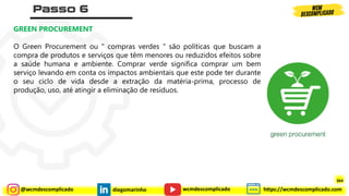 @wcmdescomplicado diegomarinho https://wcmdescomplicado.com
wcmdescomplicado
GREEN PROCUREMENT
O Green Procurement ou " compras verdes " são políticas que buscam a
compra de produtos e serviços que têm menores ou reduzidos efeitos sobre
a saúde humana e ambiente. Comprar verde significa comprar um bem
serviço levando em conta os impactos ambientais que este pode ter durante
o seu ciclo de vida desde a extração da matéria-prima, processo de
produção, uso, até atingir a eliminação de resíduos.
364
 