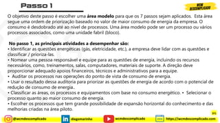 @wcmdescomplicado diegomarinho https://wcmdescomplicado.com
wcmdescomplicado
O objetivo deste passo é escolher uma área modelo para que os 7 passos sejam aplicados. Esta área
segue uma ordem de priorização baseado no valor de maior consumo de energia da empresa. O
consumo é desdobrado até ao nível de processos. Uma área modelo pode ser um processo ou vários
processos associados, como uma unidade fabril (bloco).
No passo 1, as principais atividades a desempenhar são:
• Identificar as questões energéticas (gás, eletricidade, etc.), a empresa deve lidar com as questões e
classificar / prioriza-las.
• Nomear uma pessoa responsável e equipe para as questões de energia, incluindo os recursos
necessários, como, treinamentos, salas, computadores, materiais de suporte. A direção deve
proporcionar adequado apoios financeiros, técnicos e administrativos para a equipe.
• Auditar os processos nas operações do ponto de vista de consumo de energia.
• Usar o resultado dessa auditoria para priorizar as questões de energia de acordo com o potencial de
redução de consumo de energia..
• Classificar as áreas, os processos e equipamentos com base no consumo energético. • Selecionar o
processo quanto ao maior consumo de energia.
• Escolher os processos que tem grande possibilidade de expansão horizontal do conhecimento e das
melhorias criadas na área piloto.
371
 