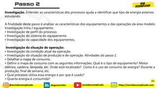 @wcmdescomplicado diegomarinho https://wcmdescomplicado.com
wcmdescomplicado
Investigação. Entender as características dos processos ajuda a identificar que tipo de energia estamos
estudando.
A finalidade deste passo é analisar as características dos equipamentos e das operações da área modelo:
Investigação linha / equipamento:
• Investigação de perfil do processo.
• Investigação do sistema do equipamento.
• Investigação da capacidade dos equipamentos.
Investigação da situação de operação:
• Investigação da condição atual da operação.
• Investigação da situação de produção e de operação. Atividades do passo 2.
• Detalhar o mapa de consumo.
• Definir o mapa de consumo com as seguintes informações: Qual é o tipo de equipamento? Motor
elétrico, caldeira, lâmpada, etc. Onde está localizado? Como é o uso de consumo de energia? Durante a
produção, final de semana, etc.
• Qual processo utiliza essa energia e por que é usado?
• Quanta energia é consumida?
372
 