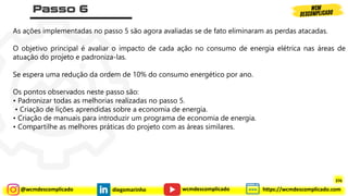@wcmdescomplicado diegomarinho https://wcmdescomplicado.com
wcmdescomplicado
As ações implementadas no passo 5 são agora avaliadas se de fato eliminaram as perdas atacadas.
O objetivo principal é avaliar o impacto de cada ação no consumo de energia elétrica nas áreas de
atuação do projeto e padroniza-las.
Se espera uma redução da ordem de 10% do consumo energético por ano.
Os pontos observados neste passo são:
• Padronizar todas as melhorias realizadas no passo 5.
• Criação de lições aprendidas sobre a economia de energia.
• Criação de manuais para introduzir um programa de economia de energia.
• Compartilhe as melhores práticas do projeto com as áreas similares.
376
 