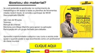 @wcmdescomplicado diegomarinho https://wcmdescomplicado.com
wcmdescomplicado
379
Se você pretende se aprofundar no conhecimento da
metodologia e ter acesso a todas as planilhas de ferramentas
citadas neste E-book, te convido a participar do WCM
Descomplicado ONLINE
São mais de 90 aulas
Tutoriais
Manual de critérios
Mentoria com Diego Marinho para apoiar na aplicação
Participação em um grupo fechado para debates
Aproveite a oportunidade e adquira o seu curso e assista onde
quiser e quando poder e seja reconhecido como um profissional
de classe mundial
CLIQUE AQUI
 
