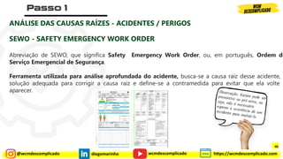 @wcmdescomplicado diegomarinho https://wcmdescomplicado.com
wcmdescomplicado
ANÁLISE DAS CAUSAS RAÍZES - ACIDENTES / PERIGOS
SEWO - SAFETY EMERGENCY WORK ORDER
Abreviação de SEWO, que significa Safety Emergency Work Order, ou, em português, Ordem de
Serviço Emergencial de Segurança.
Ferramenta utilizada para análise aprofundada do acidente, busca-se a causa raiz desse acidente, a
solução adequada para corrigir a causa raiz e define-se a contramedida para evitar que ela volte a
aparecer.
40
 