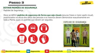 @wcmdescomplicado diegomarinho https://wcmdescomplicado.com
wcmdescomplicado
DEFINIR PADRÕES DE SEGURANÇA
Padrões de Segurança:
Deve-se definir padrões de segurança de forma que seja visuais (poucas frases e maior apelo visual),
posicionados na altura dos olhos das pessoas e os mesmos devem demonstrar exaustivamente em
toda a Planta, quais os padrões que devem ser seguidos.
42
 