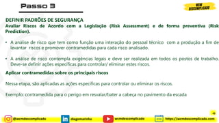 @wcmdescomplicado diegomarinho https://wcmdescomplicado.com
wcmdescomplicado
DEFINIR PADRÕES DE SEGURANÇA
Avaliar Riscos de Acordo com a Legislação (Risk Assessment) e de forma preventiva (Risk
Prediction).
• A análise de risco que tem como função uma interação do pessoal técnico com a produção a fim de
levantar riscos e promover contramedidas para cada risco analisado.
• A análise de risco contempla exigências legais e deve ser realizada em todos os postos de trabalho.
Deve-se definir ações específicas para controlar/ eliminar estes riscos.
Aplicar contramedidas sobre os principais riscos
Nessa etapa, são aplicadas as ações específicas para controlar ou eliminar os riscos.
Exemplo: contramedida para o perigo em resvalar/bater a cabeça no pavimento da escada
43
 
