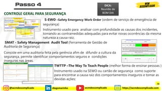 @wcmdescomplicado diegomarinho https://wcmdescomplicado.com
wcmdescomplicado
CONTROLE GERAL PARA SEGURANÇA
S-EWO –Safety Emergency Work Order (ordem de serviço de emergência de
segurança)
Instrumento usado para analisar com profundidade as causas dos incidentes,
tomando as contramedidas adequadas para evitar novas ocorrências da mesma
natureza a causa raiz;
SMAT - Safety Management Audit Tool (Ferramenta de Gestão de
Auditoria de Segurança)
Consiste em uma auditoria feita pela gerência afim de difundir a cultura da
segurança, permite identificar comportamentos seguros e condições
inseguras nas áreas.
TWTTP –The Way To Teach People (melhor forma de ensinar pessoas )
Instrumento usado na SEWO ou cartão de segurança como suporte
para encontrar a causa raiz dos comportamentos inseguros e tomar as
devidas ações;
DICA:
Reunião de
BOM DIA
44
 