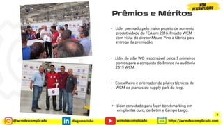 @wcmdescomplicado diegomarinho https://wcmdescomplicado.com
wcmdescomplicado
• Líder premiado pelo maior projeto de aumento
produtividade da FCA em 2016. Projeto WCM
com visita do diretor Mauro Pino a fábrica para
entrega da premiação.
• Líder de pilar WO responsável pelos 3 primeiros
pontos para a conquista do Bronze na auditoria
2019 WCM.
• Conselheiro e orientador de pilares técnicos de
WCM de plantas do supply park da Jeep.
• Líder convidado para fazer benchmarking em
em plantas ouro, de Betim e Campo Largo.
5
 