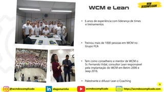 @wcmdescomplicado diegomarinho https://wcmdescomplicado.com
wcmdescomplicado
• 6 anos de experiência com liderança de times
e treinamentos
• Treinou mais de 1000 pessoas em WCM no
Grupo FCA
• Tem como conselheiro e mentor de WCM o
Sr. Fernando Vidal, consultor Lean responsável
pela implantação do WCM em Betim 2006 e
Jeep 2016
• Palestrante e difusor Lean e Coaching
6
 