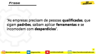 @wcmdescomplicado diegomarinho https://wcmdescomplicado.com
wcmdescomplicado
“As empresas precisam de pessoas qualificadas, que
sigam padrões, saibam aplicar ferramentas e se
incomodem com desperdícios”.
“As empresas precisam de pessoas qualificadas, que
sigam padrões, saibam aplicar ferramentas e se
incomodem com desperdícios”.
7
 