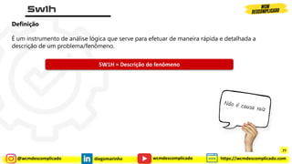@wcmdescomplicado diegomarinho https://wcmdescomplicado.com
wcmdescomplicado
Definição
É um instrumento de análise lógica que serve para efetuar de maneira rápida e detalhada a
descrição de um problema/fenômeno.
5W1H = Descrição do fenômeno
77
 