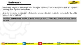 @wcmdescomplicado diegomarinho https://wcmdescomplicado.com
wcmdescomplicado
Networking é a junção de duas palavras em inglês, a primeira: “net” que significa “rede” e a segunda:
“working” que significa “trabalhando”.
Já se deu conta que pessoas bem relacionadas sempre estão bem colocadas no mercado? Ou então
fechando bons negócios?
Você leva o networking a sério? Acredite, isso pode fazer a diferença no desenvolvimento da sua
carreira.
8
 