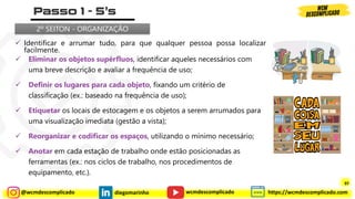@wcmdescomplicado diegomarinho https://wcmdescomplicado.com
wcmdescomplicado
✓ Identificar e arrumar tudo, para que qualquer pessoa possa localizar
facilmente.
2º SEITON - ORGANIZAÇÃO
✓ Eliminar os objetos supérfluos, identificar aqueles necessários com
uma breve descrição e avaliar a frequência de uso;
✓ Definir os lugares para cada objeto, fixando um critério de
classificação (ex.: baseado na frequência de uso);
✓ Etiquetar os locais de estocagem e os objetos a serem arrumados para
uma visualização imediata (gestão a vista);
✓ Reorganizar e codificar os espaços, utilizando o mínimo necessário;
✓ Anotar em cada estação de trabalho onde estão posicionadas as
ferramentas (ex.: nos ciclos de trabalho, nos procedimentos de
equipamento, etc.). 97
97
 