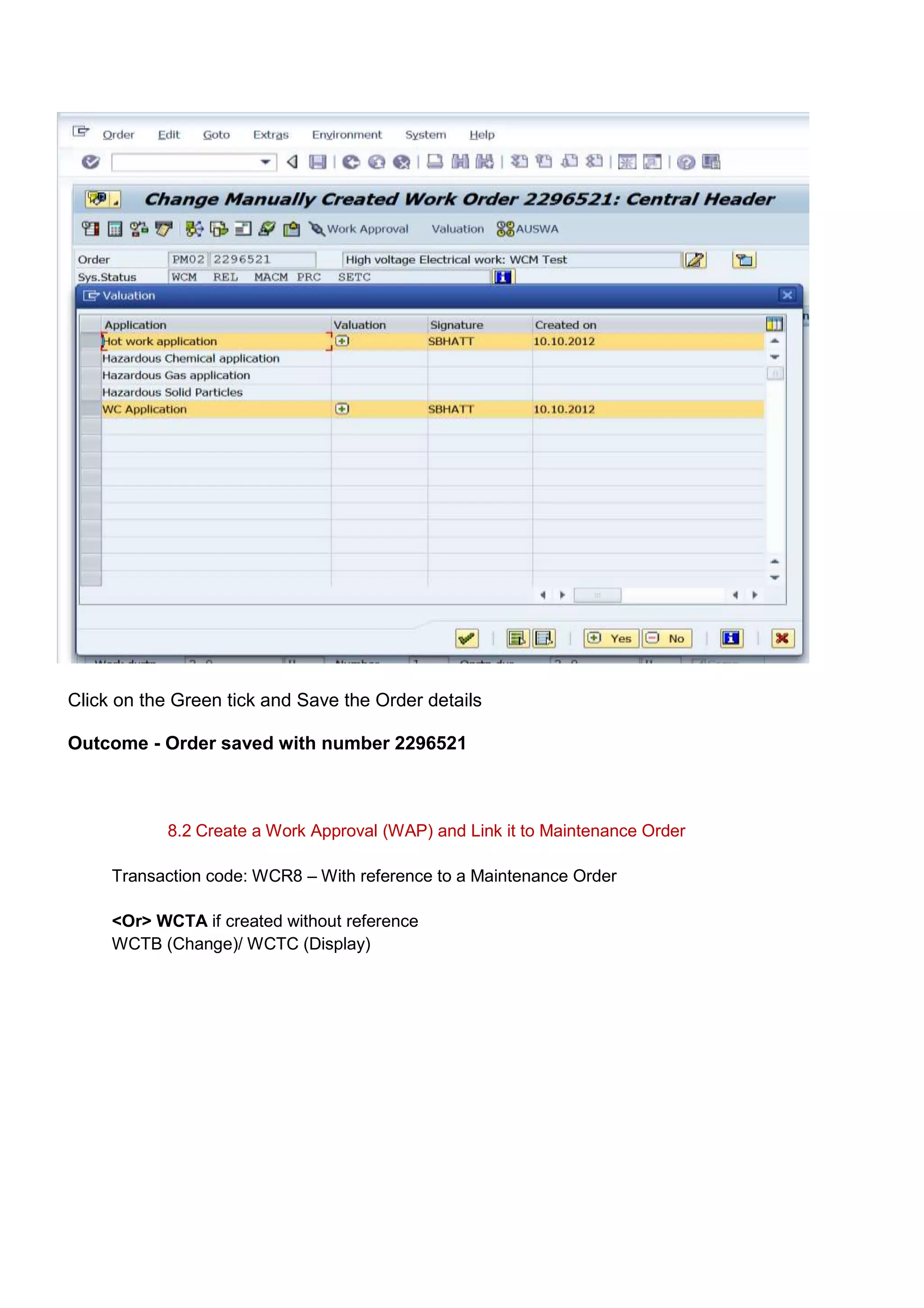 Click on the Green tick and Save the Order details

Outcome - Order saved with number 2296521



            8.2 Create a Work Approval (WAP) and Link it to Maintenance Order

     Transaction code: WCR8 – With reference to a Maintenance Order

     <Or> WCTA if created without reference
     WCTB (Change)/ WCTC (Display)
 