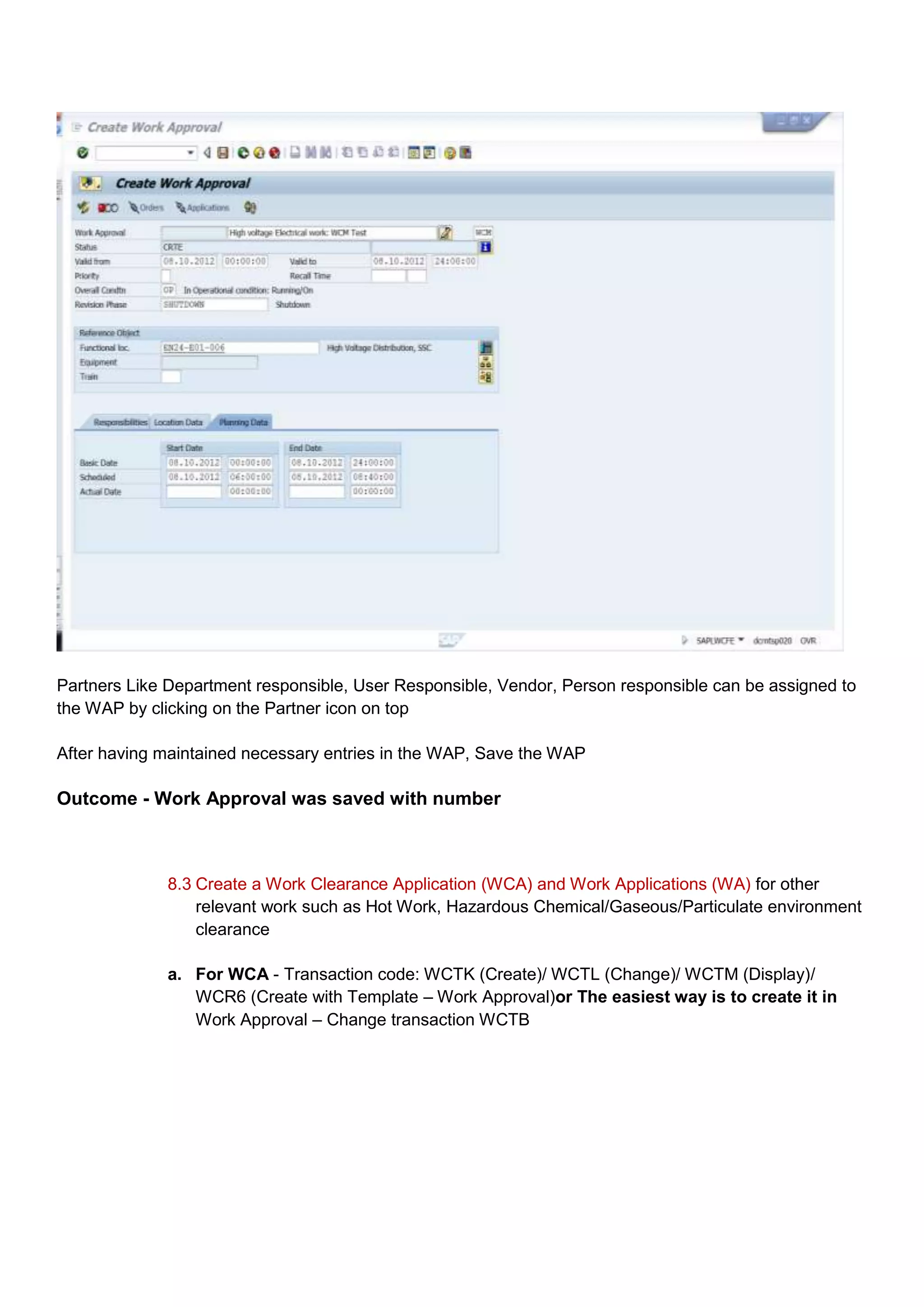 Partners Like Department responsible, User Responsible, Vendor, Person responsible can be assigned to
the WAP by clicking on the Partner icon on top

After having maintained necessary entries in the WAP, Save the WAP

Outcome - Work Approval was saved with number



              8.3 Create a Work Clearance Application (WCA) and Work Applications (WA) for other
                  relevant work such as Hot Work, Hazardous Chemical/Gaseous/Particulate environment
                  clearance

              a. For WCA - Transaction code: WCTK (Create)/ WCTL (Change)/ WCTM (Display)/
                 WCR6 (Create with Template – Work Approval)or The easiest way is to create it in
                 Work Approval – Change transaction WCTB
 
