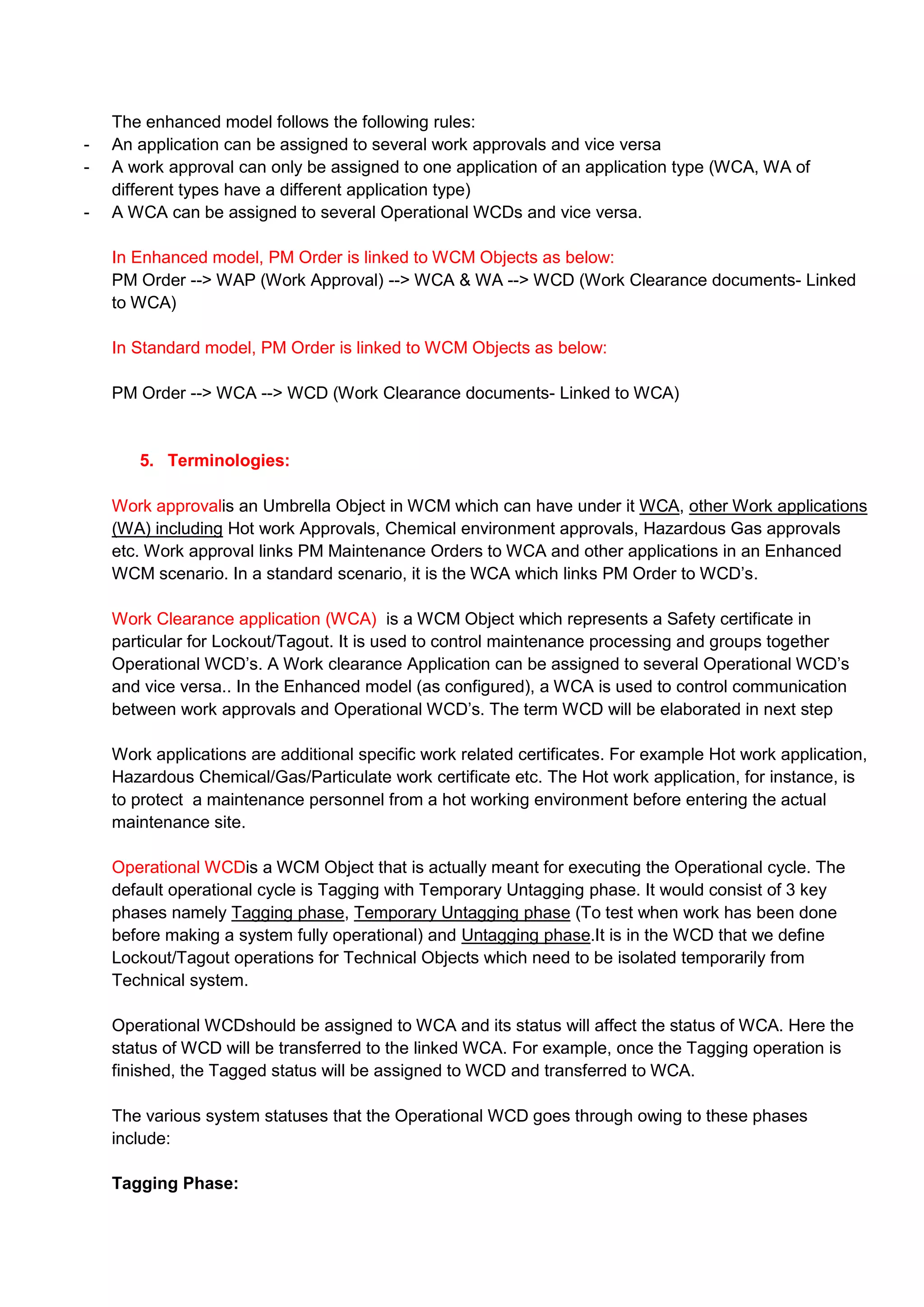 The enhanced model follows the following rules:
-   An application can be assigned to several work approvals and vice versa
-   A work approval can only be assigned to one application of an application type (WCA, WA of
    different types have a different application type)
-   A WCA can be assigned to several Operational WCDs and vice versa.

    In Enhanced model, PM Order is linked to WCM Objects as below:
    PM Order --> WAP (Work Approval) --> WCA & WA --> WCD (Work Clearance documents- Linked
    to WCA)

    In Standard model, PM Order is linked to WCM Objects as below:

    PM Order --> WCA --> WCD (Work Clearance documents- Linked to WCA)


       5. Terminologies:

    Work approvalis an Umbrella Object in WCM which can have under it WCA, other Work applications
    (WA) including Hot work Approvals, Chemical environment approvals, Hazardous Gas approvals
    etc. Work approval links PM Maintenance Orders to WCA and other applications in an Enhanced
    WCM scenario. In a standard scenario, it is the WCA which links PM Order to WCD‟s.

    Work Clearance application (WCA) is a WCM Object which represents a Safety certificate in
    particular for Lockout/Tagout. It is used to control maintenance processing and groups together
    Operational WCD‟s. A Work clearance Application can be assigned to several Operational WCD‟s
    and vice versa.. In the Enhanced model (as configured), a WCA is used to control communication
    between work approvals and Operational WCD‟s. The term WCD will be elaborated in next step

    Work applications are additional specific work related certificates. For example Hot work application,
    Hazardous Chemical/Gas/Particulate work certificate etc. The Hot work application, for instance, is
    to protect a maintenance personnel from a hot working environment before entering the actual
    maintenance site.

    Operational WCDis a WCM Object that is actually meant for executing the Operational cycle. The
    default operational cycle is Tagging with Temporary Untagging phase. It would consist of 3 key
    phases namely Tagging phase, Temporary Untagging phase (To test when work has been done
    before making a system fully operational) and Untagging phase.It is in the WCD that we define
    Lockout/Tagout operations for Technical Objects which need to be isolated temporarily from
    Technical system.

    Operational WCDshould be assigned to WCA and its status will affect the status of WCA. Here the
    status of WCD will be transferred to the linked WCA. For example, once the Tagging operation is
    finished, the Tagged status will be assigned to WCD and transferred to WCA.

    The various system statuses that the Operational WCD goes through owing to these phases
    include:

    Tagging Phase:
 