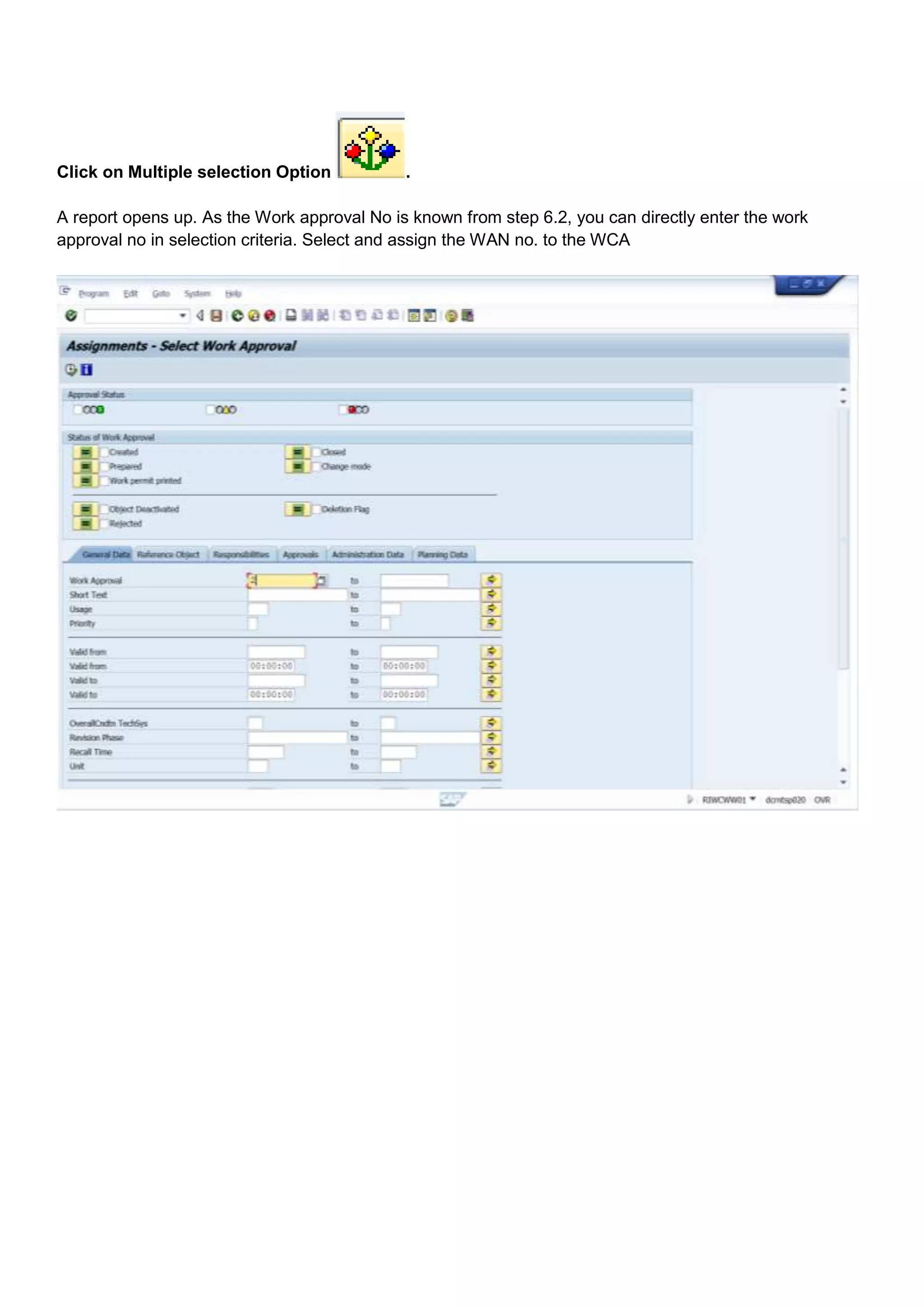 Click on Multiple selection Option           .

A report opens up. As the Work approval No is known from step 6.2, you can directly enter the work
approval no in selection criteria. Select and assign the WAN no. to the WCA
 