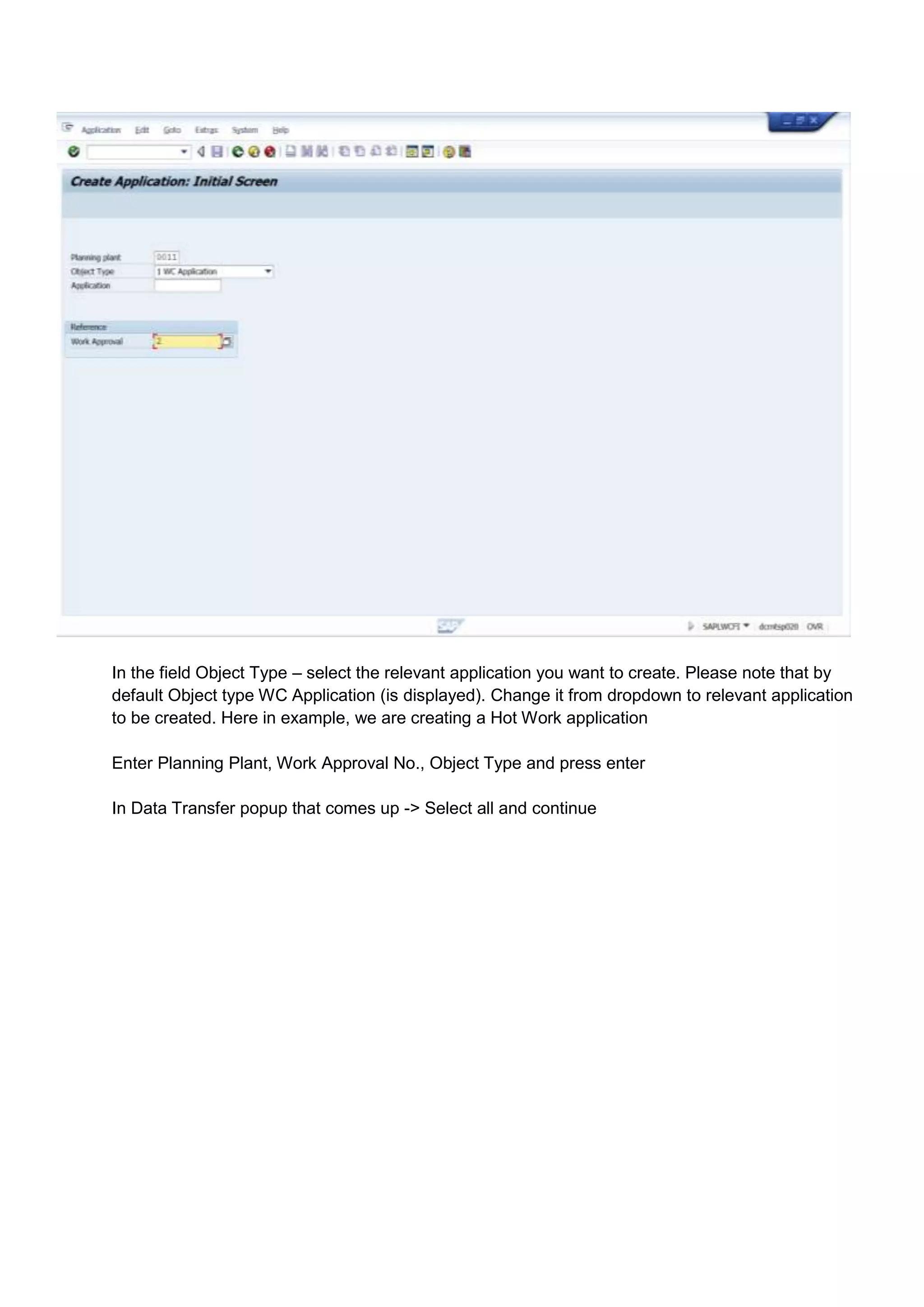 In the field Object Type – select the relevant application you want to create. Please note that by
default Object type WC Application (is displayed). Change it from dropdown to relevant application
to be created. Here in example, we are creating a Hot Work application

Enter Planning Plant, Work Approval No., Object Type and press enter

In Data Transfer popup that comes up -> Select all and continue
 