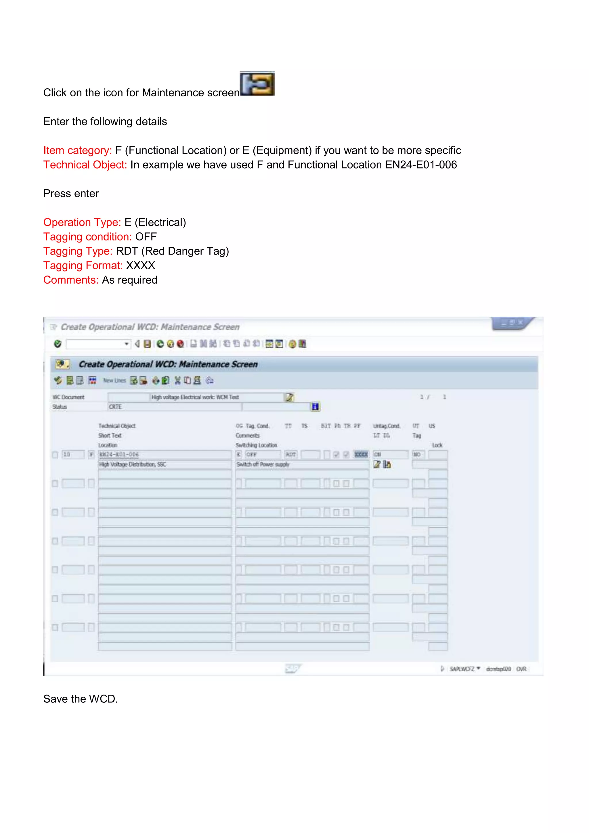 Click on the icon for Maintenance screen

Enter the following details

Item category: F (Functional Location) or E (Equipment) if you want to be more specific
Technical Object: In example we have used F and Functional Location EN24-E01-006

Press enter

Operation Type: E (Electrical)
Tagging condition: OFF
Tagging Type: RDT (Red Danger Tag)
Tagging Format: XXXX
Comments: As required




Save the WCD.
 