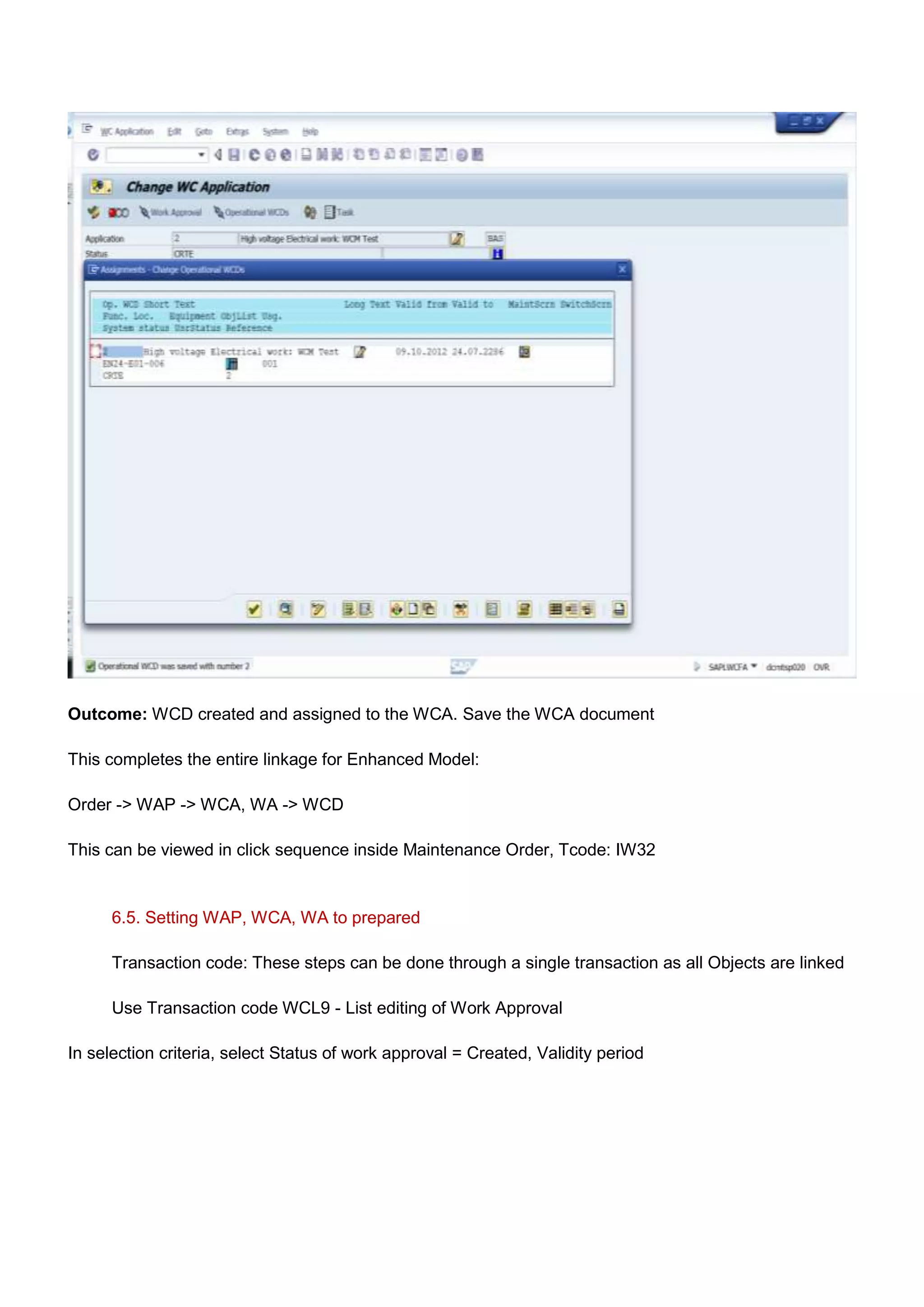 Outcome: WCD created and assigned to the WCA. Save the WCA document

This completes the entire linkage for Enhanced Model:

Order -> WAP -> WCA, WA -> WCD

This can be viewed in click sequence inside Maintenance Order, Tcode: IW32


      6.5. Setting WAP, WCA, WA to prepared

      Transaction code: These steps can be done through a single transaction as all Objects are linked

      Use Transaction code WCL9 - List editing of Work Approval

In selection criteria, select Status of work approval = Created, Validity period
 
