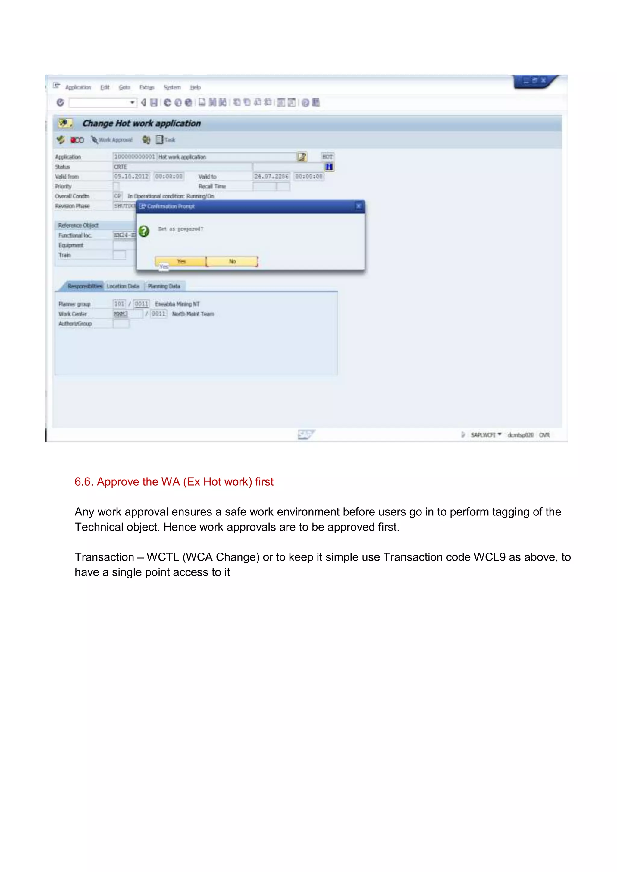 6.6. Approve the WA (Ex Hot work) first

Any work approval ensures a safe work environment before users go in to perform tagging of the
Technical object. Hence work approvals are to be approved first.

Transaction – WCTL (WCA Change) or to keep it simple use Transaction code WCL9 as above, to
have a single point access to it
 