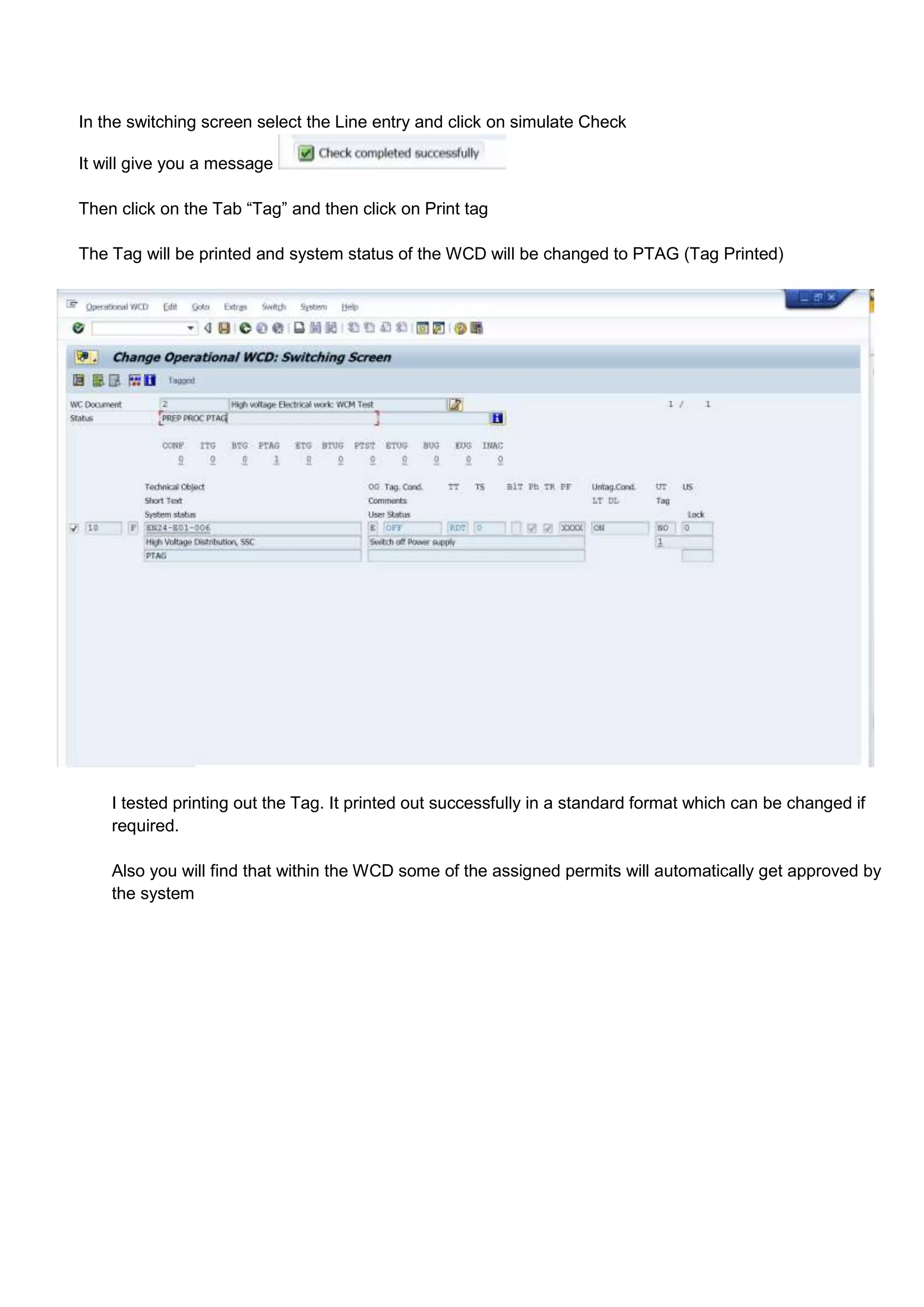 In the switching screen select the Line entry and click on simulate Check

It will give you a message

Then click on the Tab “Tag” and then click on Print tag

The Tag will be printed and system status of the WCD will be changed to PTAG (Tag Printed)




    I tested printing out the Tag. It printed out successfully in a standard format which can be changed if
    required.

    Also you will find that within the WCD some of the assigned permits will automatically get approved by
    the system
 