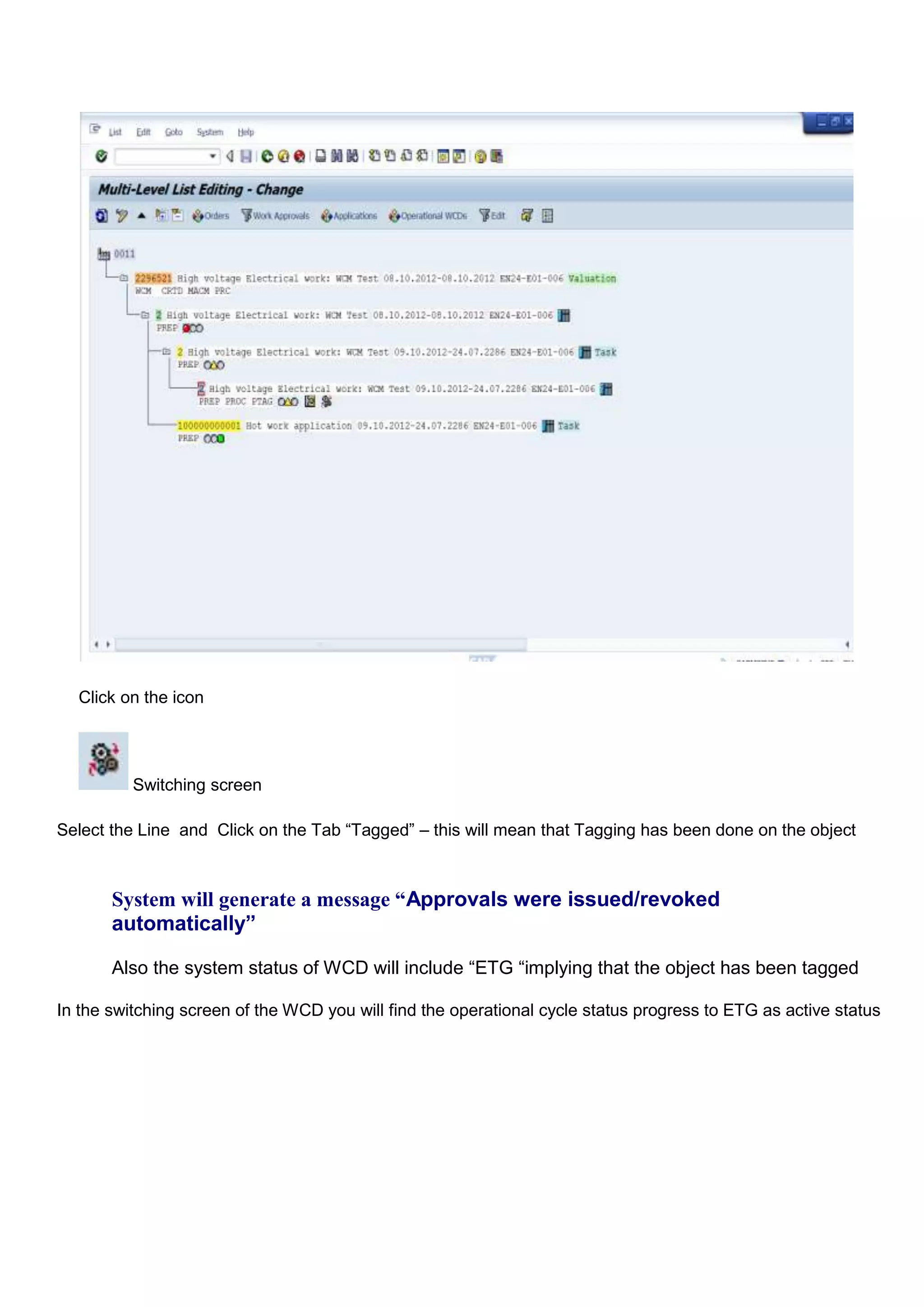 Click on the icon




          Switching screen

Select the Line and Click on the Tab “Tagged” – this will mean that Tagging has been done on the object



       System will generate a message “Approvals were issued/revoked
       automatically”

       Also the system status of WCD will include “ETG “implying that the object has been tagged

In the switching screen of the WCD you will find the operational cycle status progress to ETG as active status
 