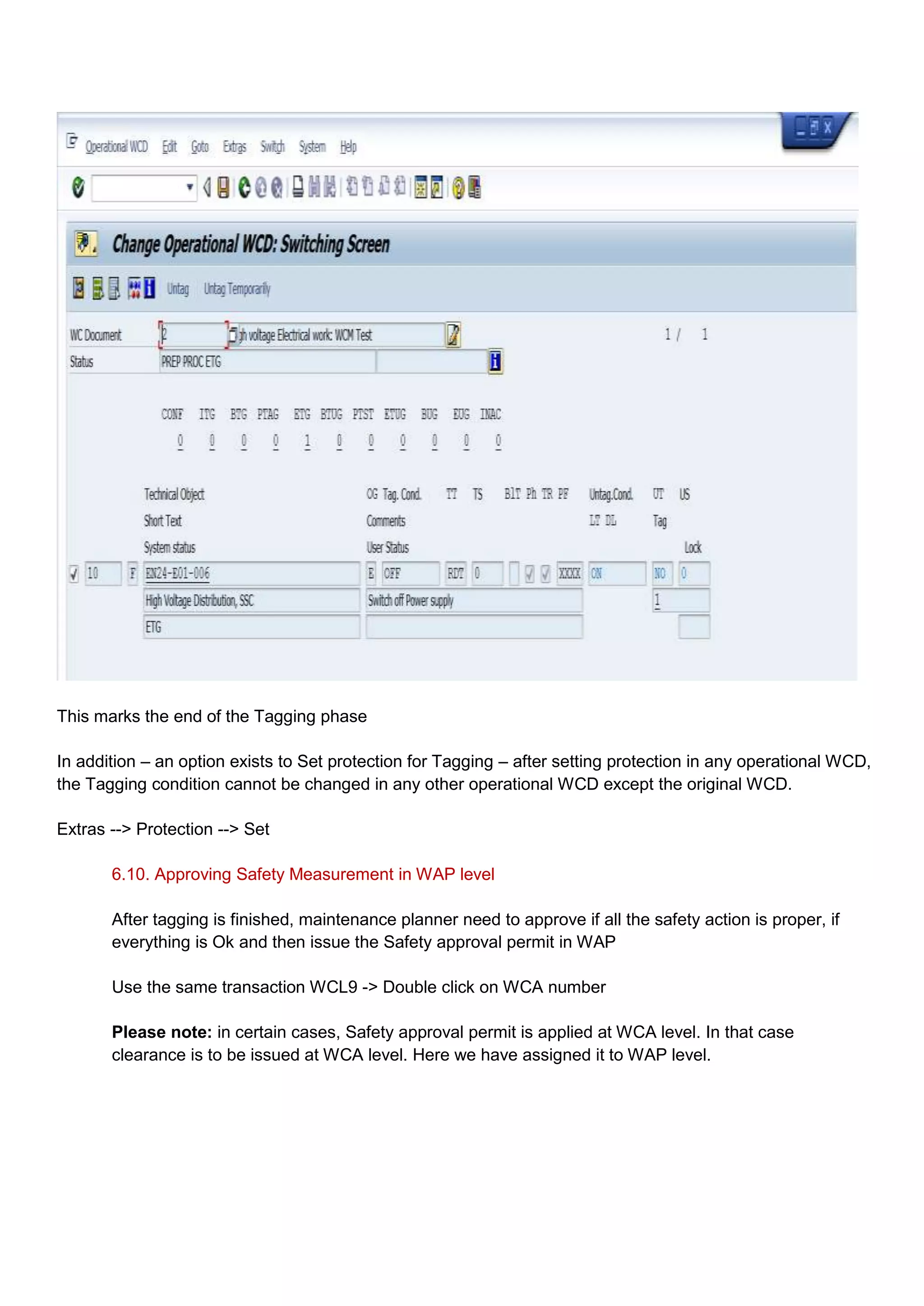 This marks the end of the Tagging phase

In addition – an option exists to Set protection for Tagging – after setting protection in any operational WCD,
the Tagging condition cannot be changed in any other operational WCD except the original WCD.

Extras --> Protection --> Set

       6.10. Approving Safety Measurement in WAP level

       After tagging is finished, maintenance planner need to approve if all the safety action is proper, if
       everything is Ok and then issue the Safety approval permit in WAP

       Use the same transaction WCL9 -> Double click on WCA number

       Please note: in certain cases, Safety approval permit is applied at WCA level. In that case
       clearance is to be issued at WCA level. Here we have assigned it to WAP level.
 
