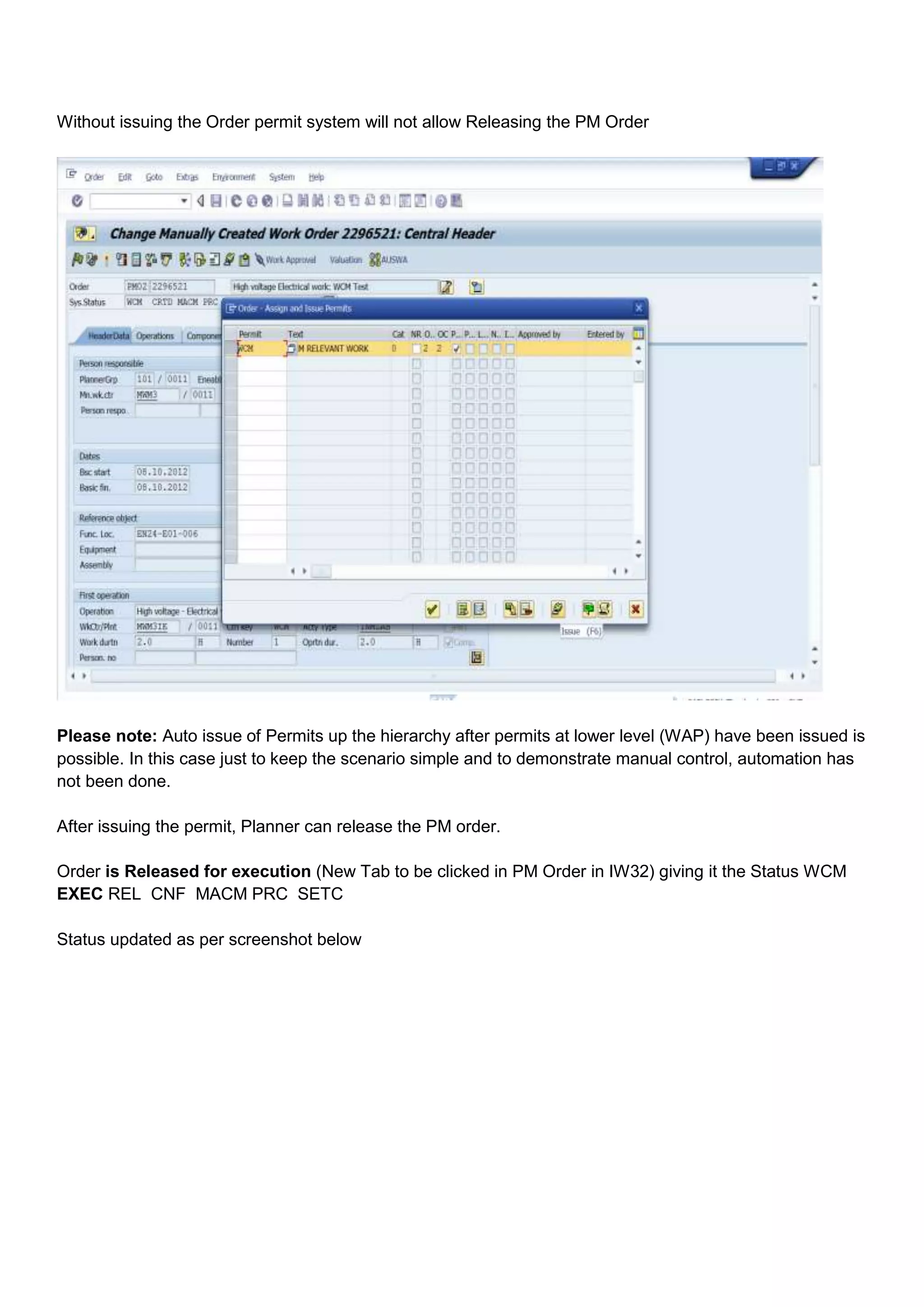 Without issuing the Order permit system will not allow Releasing the PM Order




Please note: Auto issue of Permits up the hierarchy after permits at lower level (WAP) have been issued is
possible. In this case just to keep the scenario simple and to demonstrate manual control, automation has
not been done.

After issuing the permit, Planner can release the PM order.

Order is Released for execution (New Tab to be clicked in PM Order in IW32) giving it the Status WCM
EXEC REL CNF MACM PRC SETC

Status updated as per screenshot below
 