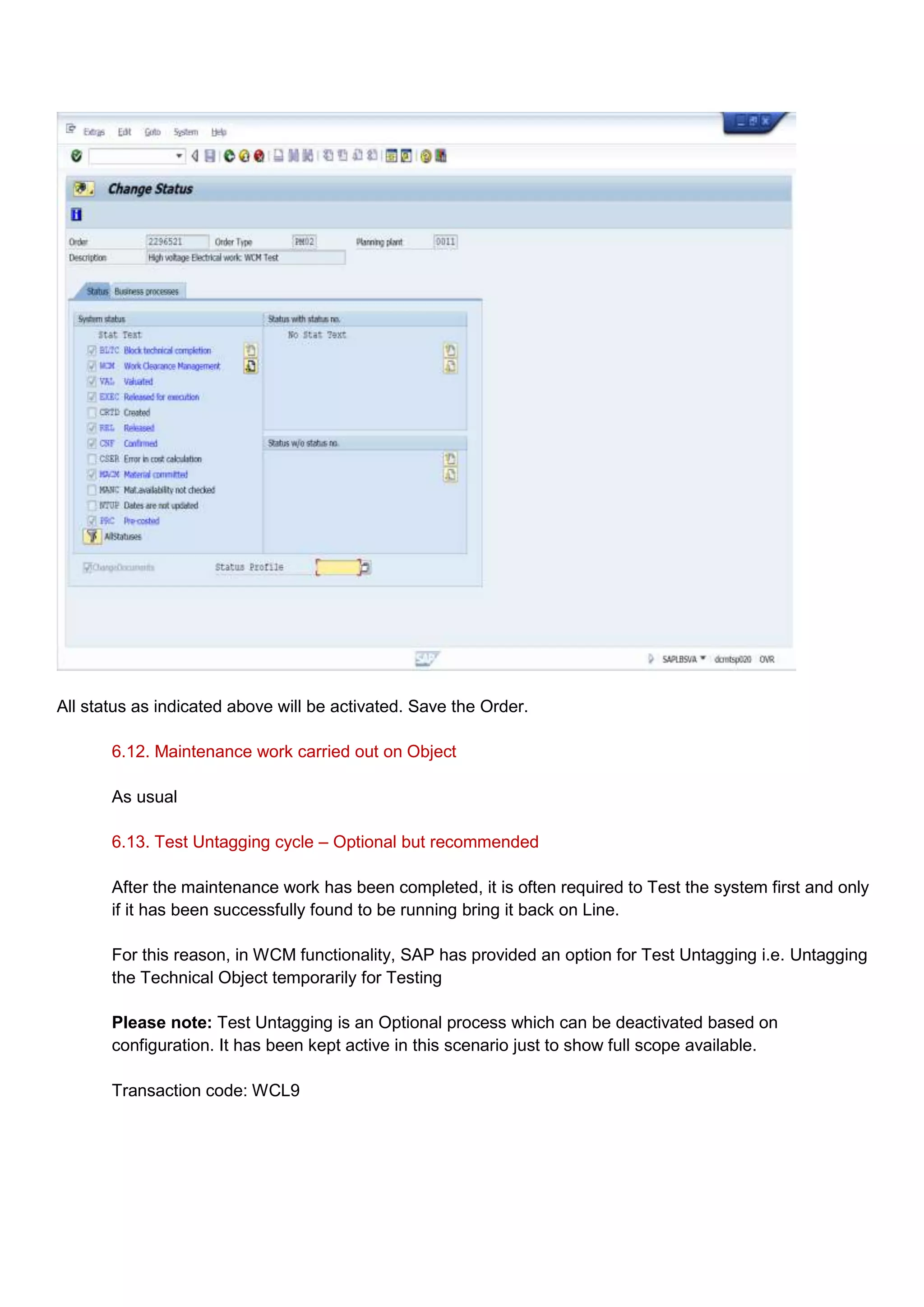 All status as indicated above will be activated. Save the Order.

       6.12. Maintenance work carried out on Object

       As usual

       6.13. Test Untagging cycle – Optional but recommended

       After the maintenance work has been completed, it is often required to Test the system first and only
       if it has been successfully found to be running bring it back on Line.

       For this reason, in WCM functionality, SAP has provided an option for Test Untagging i.e. Untagging
       the Technical Object temporarily for Testing

       Please note: Test Untagging is an Optional process which can be deactivated based on
       configuration. It has been kept active in this scenario just to show full scope available.

       Transaction code: WCL9
 
