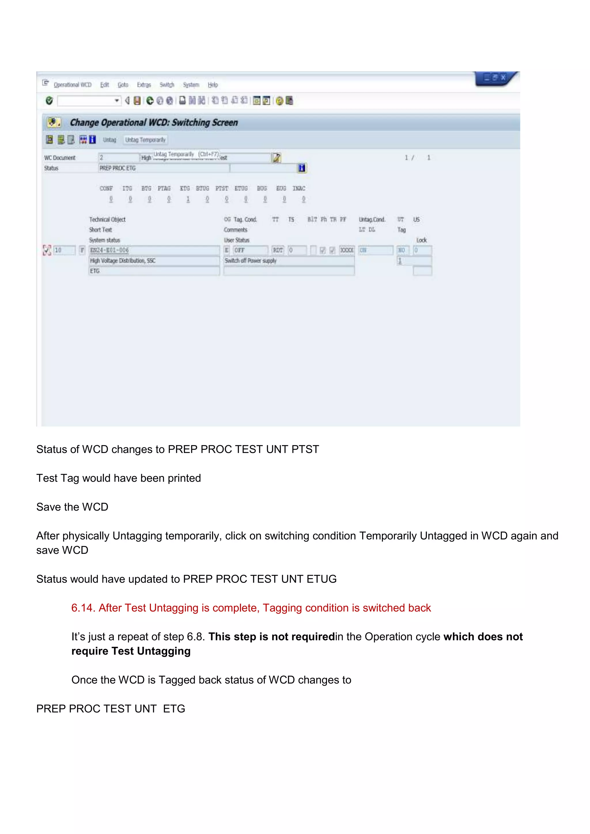 Status of WCD changes to PREP PROC TEST UNT PTST

Test Tag would have been printed

Save the WCD

After physically Untagging temporarily, click on switching condition Temporarily Untagged in WCD again and
save WCD

Status would have updated to PREP PROC TEST UNT ETUG

       6.14. After Test Untagging is complete, Tagging condition is switched back

       It‟s just a repeat of step 6.8. This step is not requiredin the Operation cycle which does not
       require Test Untagging

       Once the WCD is Tagged back status of WCD changes to

PREP PROC TEST UNT ETG
 