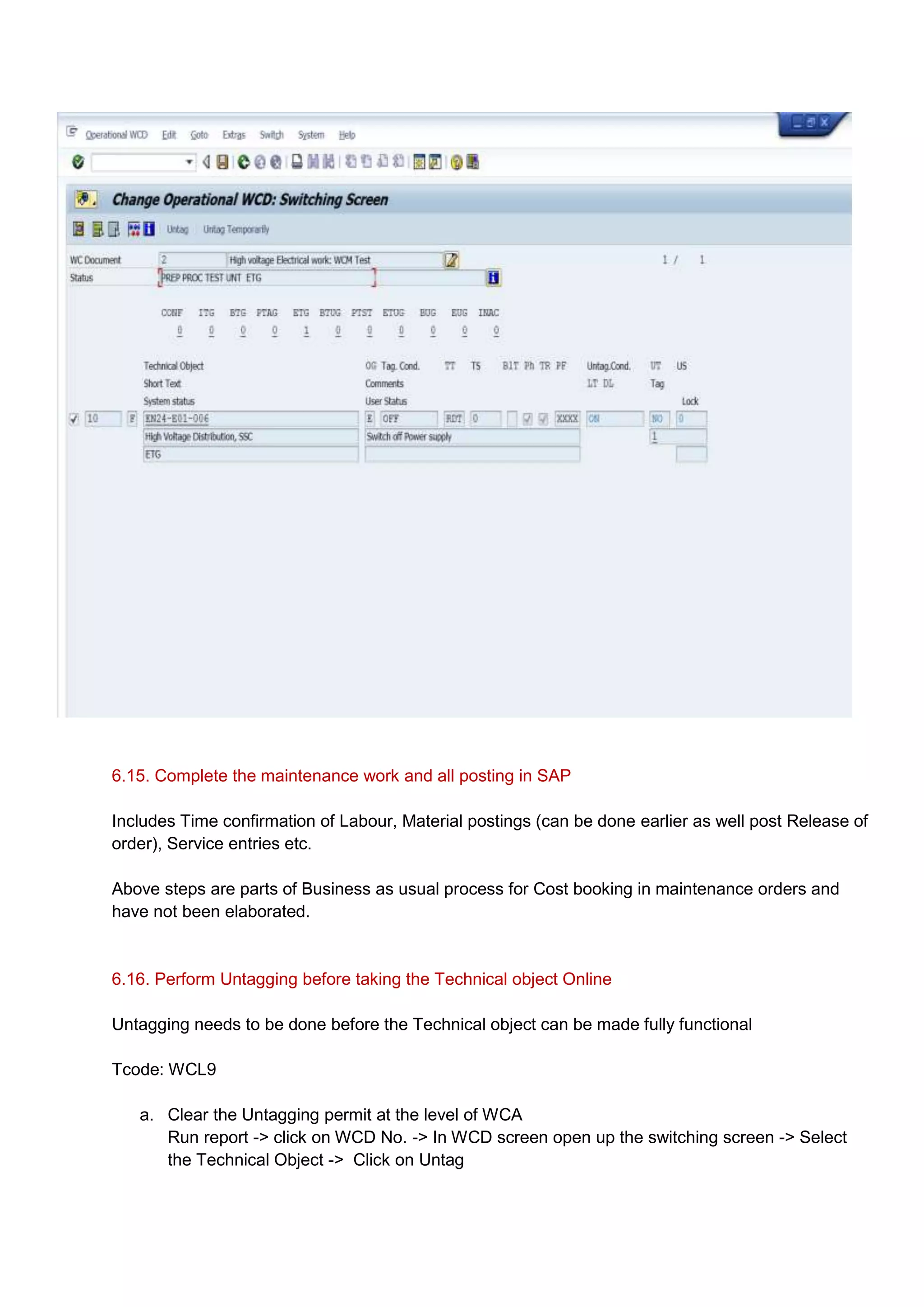6.15. Complete the maintenance work and all posting in SAP

Includes Time confirmation of Labour, Material postings (can be done earlier as well post Release of
order), Service entries etc.

Above steps are parts of Business as usual process for Cost booking in maintenance orders and
have not been elaborated.


6.16. Perform Untagging before taking the Technical object Online

Untagging needs to be done before the Technical object can be made fully functional

Tcode: WCL9

   a. Clear the Untagging permit at the level of WCA
      Run report -> click on WCD No. -> In WCD screen open up the switching screen -> Select
      the Technical Object -> Click on Untag
 