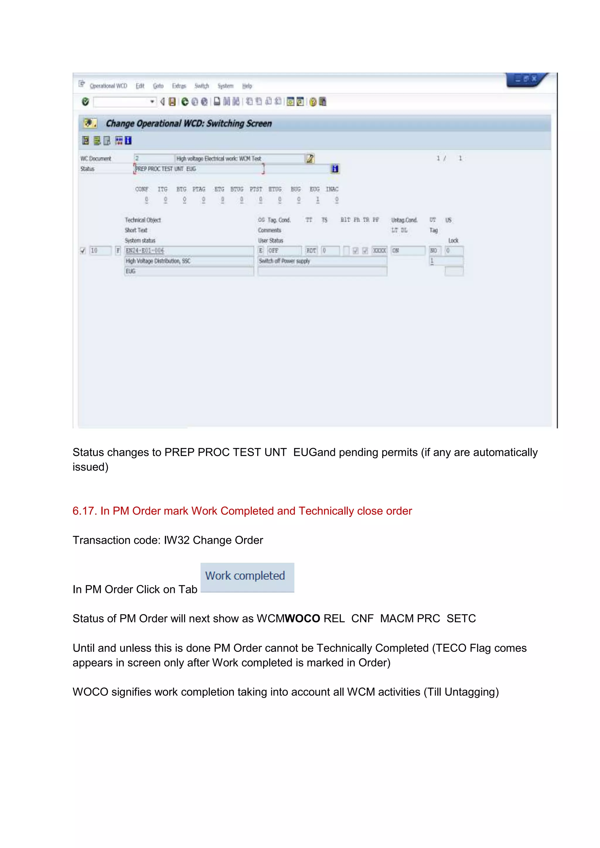 Status changes to PREP PROC TEST UNT EUGand pending permits (if any are automatically
issued)


6.17. In PM Order mark Work Completed and Technically close order

Transaction code: IW32 Change Order



In PM Order Click on Tab

Status of PM Order will next show as WCMWOCO REL CNF MACM PRC SETC

Until and unless this is done PM Order cannot be Technically Completed (TECO Flag comes
appears in screen only after Work completed is marked in Order)

WOCO signifies work completion taking into account all WCM activities (Till Untagging)
 