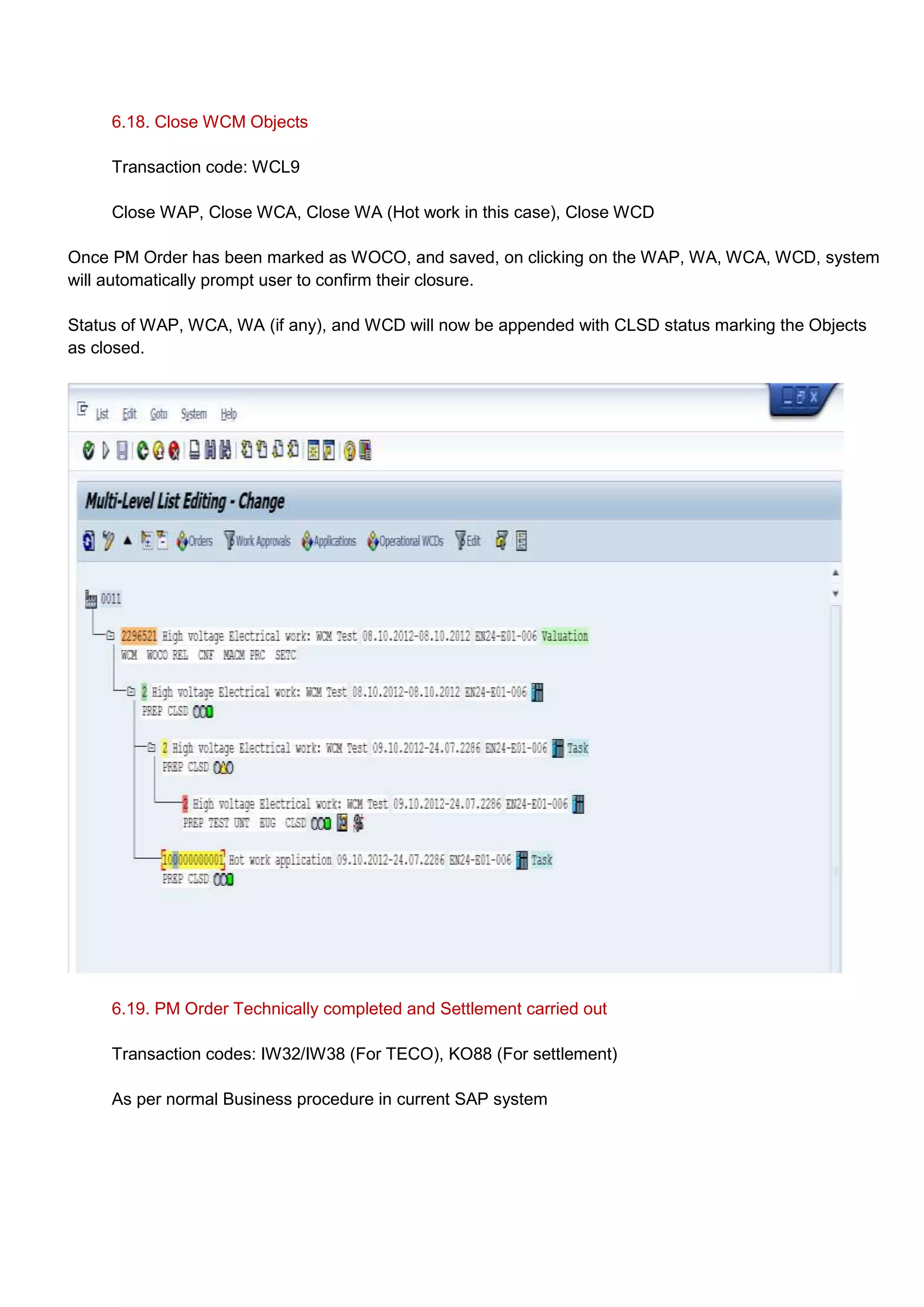 6.18. Close WCM Objects

     Transaction code: WCL9

     Close WAP, Close WCA, Close WA (Hot work in this case), Close WCD

Once PM Order has been marked as WOCO, and saved, on clicking on the WAP, WA, WCA, WCD, system
will automatically prompt user to confirm their closure.

Status of WAP, WCA, WA (if any), and WCD will now be appended with CLSD status marking the Objects
as closed.




     6.19. PM Order Technically completed and Settlement carried out

     Transaction codes: IW32/IW38 (For TECO), KO88 (For settlement)

     As per normal Business procedure in current SAP system
 