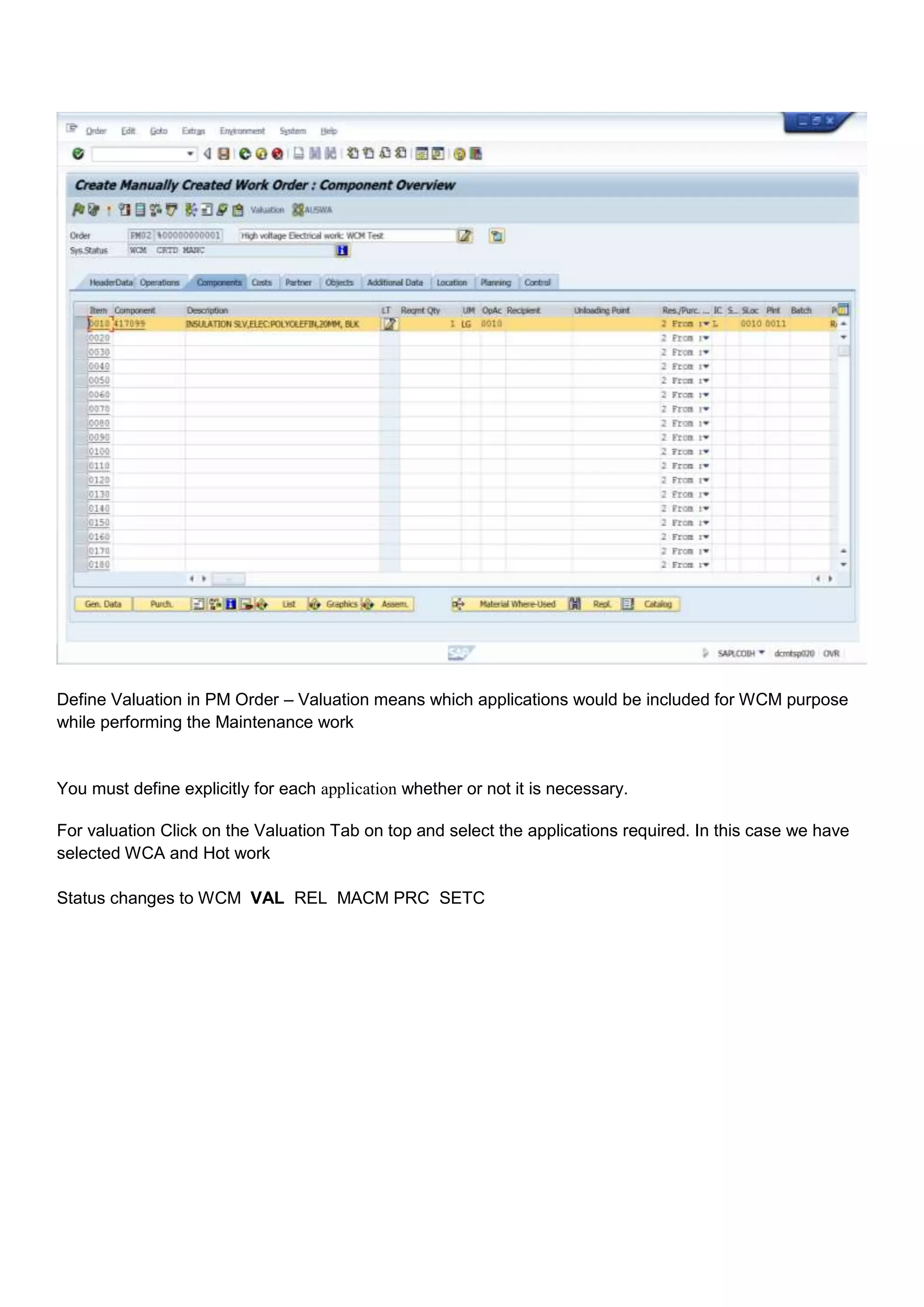 Define Valuation in PM Order – Valuation means which applications would be included for WCM purpose
while performing the Maintenance work


You must define explicitly for each application whether or not it is necessary.

For valuation Click on the Valuation Tab on top and select the applications required. In this case we have
selected WCA and Hot work

Status changes to WCM VAL REL MACM PRC SETC
 