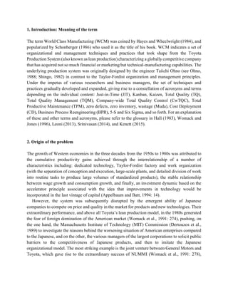 1. Introduction: Meaning of the term
The term World Class Manufacturing (WCM) was coined by Hayes and Wheelwright (1984), and
popularized by Schonberger (1986) who used it as the title of his book. WCM indicates a set of
organizational and management techniques and practices that took shape from the Toyota
Production System (also known as lean production) characterizing a globally competitive company
that has acquired not so much financial or marketing but technical-manufacturing capabilities. The
underlying production system was originally designed by the engineer Taiichi Ohno (see Ohno,
1988; Shingo, 1982) in contrast to the Taylor-Fordist organization and management principles.
Under the impetus of various researchers and business managers, the set of techniques and
practices gradually developed and expanded, giving rise to a constellation of acronyms and terms
depending on the individual content: Just-in-Time (JIT), Kanban, Kaizen, Total Quality (TQ),
Total Quality Management (TQM), Company-wide Total Quality Control (CwTQC), Total
Productive Maintenance (TPM), zero defects, zero inventory, wastage (Muda), Cost Deployment
(CD), Business Process Reengineering (BPR), 5-S and Six Sigma, and so forth. For an explanation
of these and other terms and acronyms, please refer to the glossary in Hall (1983), Womack and
Jones (1996), Leoni (2013), Srinivasan (2014), and Kenett (2015).
2. Origin of the problem
The growth of Western economies in the three decades from the 1950s to 1980s was attributed to
the cumulative productivity gains achieved through the interrelationship of a number of
characteristics including: dedicated technology, Taylor-Fordist factory and work organization
(with the separation of conception and execution, large-scale plants, and detailed division of work
into routine tasks to produce large volumes of standardized products), the stable relationship
between wage growth and consumption growth, and finally, an investment dynamic based on the
accelerator principle associated with the idea that improvements in technology would be
incorporated in the last vintage of capital (Appelbaum and Batt, 1994: 14).
However, the system was subsequently disrupted by the emergent ability of Japanese
companies to compete on price and quality in the market for products and new technologies. Their
extraordinary performance, and above all Toyota’s lean production model, in the 1980s generated
the fear of foreign domination of the American market (Womack et al., 1991: 274), pushing, on
the one hand, the Massachusetts Institute of Technology (MIT) Commission (Dertouzos et al.,
1989) to investigate the reasons behind the worsening situation of American enterprises compared
to the Japanese, and on the other, the various managers of the largest corporations to solicit public
barriers to the competitiveness of Japanese products, and then to imitate the Japanese
organizational model. The most striking example is the joint venture between General Motors and
Toyota, which gave rise to the extraordinary success of NUMMI (Womack et al., 1991: 278),
 