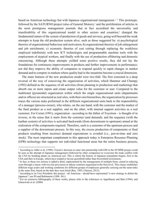 based on American technology but with Japanese organisational management.1, 2
This prototype,
followed by the SATURNO project (also of General Motors),3
and the proliferation of articles in
the most prestigious management journals that in fact accredited the universality and
transferability of this organizational model to other sectors and countries,4
changed the
fundamental nature of the system of production of goods and services, going well beyond the weak
attempts to keep the old production system alive, such as those suggested by: a) psychological
theories of organizational behaviour and motivation; b) organizational theories of job enlargement
and job enrichment; c) economic theories of cost cutting through replacing the workforce
employed indefinitely with new ICT technologies and programmable machine tools with the
employment of atypical workers, and finally with the use of production offshoring and domestic
outsourcing. Although these attempts yielded some positive results, they did not lay the
foundations for continuous improvements in products and further improvements in performance;
nor did they improve the ability of companies to respond quickly to rapid changes in market
demand and to compete in markets where quality had in the meantime become a crucial dimension.
The main features of the new production model were two-fold. The first consisted in a deep
reversal of the way of conceiving the organization of activities, which Hammer and Champy
(1993) defined as the sequence of all activities (from planning to production and marketing) that
absorb one or more inputs and create output value for the customer or user. Compared to the
traditional (pyramidal) organization within which the single organizational units (departments
and/or offices) are structured as real silos, with their own hierarchies, the organization by processes
traces the various tasks performed in the different organizational units back to the responsibility
of a manager (process-owner), who relates, on the one hand, with the customer and the market of
the final product as a real supplier, and on the other, with internal support activities as a real
customer. For Coriat (1991), organization - according to the father of Toyotism - is thought of in
reverse, in the sense that it starts from the customer (and demand), and the sequence (with the
kanban system) of activities is activated backwards (from downstream to upstream) aimed at the
realization of the components required. Therefore, each is a customer of the upstream process and
a supplier of the downstream process. In this way, the excess production of components or final
products resulting from incorrect demand expectations is avoided (i.e., just-in-time and zero
stock). The most important complement to this approach today is Enterprise Resource Planning
(EPR) technology that supports not individual functional areas but the entire business process,
1
According to Adler et al. (1998), Toyota’s decision to enter into partnership with GM in the NUMMI project could
be seen as the attempt of Japanese management (followed by other companies) to overcome the trade conflict with
the USA by building plants on American soil. This is where the history of Japanese transplants begins, first in the
USA and then in Europe, which have tended to favour greenfield rather than brownfield investments.
2
In fact, to these two actions is added a third, implemented by the management of multiple firms, aimed at reducing
costs through a clause with two-tier provisions in labour contracts negotiated at the firm level. This clause establishes
different wage scales and working conditions for different groups of employees generally carrying out the same tasks
in the same firm, based on the date they were hired (Ree, 1993; Chaison, 2012).
3
According to its Vice President, this project - all American - should have represented “a new strategy to defeat the
Japanese”; see Pil and Rubinstein (1998: 361).
4
For an extensive bibliography of these works, please refer to the references in Appelbaum and Batt (1994), and
Ichniowski et al. (2000).
 