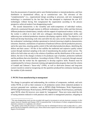 from the procurement of materials and/or semi-finished products to internal production, and from
distributors to decentralized offices, up to customer/user care. The relevance of this
“complementarity” (i.e., organizational design according to processes, and new management
technology) is constituted by the fact that firms that attempted to implement the new ICT
technologies without having first reengineered the organization according to the process
perspective achieved modest if not disappointing results.5
The second characteristic is the versatility and multi-competence of individual workers,
effectively constructed through rotation in different workstations (first within and then between
different production islands/teams), initially with the support of experienced workers: in this way,
the worker is called on to deal with new colleagues (developing interpersonal skills), and
addressing new technical-production situations (developing cognitive skills). The objective is to
build and develop functioning work roles and skills but also carry out the initial maintenance of
the workstation’s technology (whether operational or clerical), knowing in depth its characteristics
(structure, functions, mechanisms of operation of hardware/software and the production process),
and at the same time, ensuring quality control of the individual production phases, identifying the
defects and their causes.6
All this in fact nullifies the traditional and expensive quality control
system through statistical sampling at the end of manufacturing the product and/or service. The
skills to be built relate not only to the solution of problems and the identification of the causes of
defects, but also to the changes (volumes to be produced, type of product, production methods)
and the problems that arise therefrom. According to Koike (1994), it is precisely through unusual
operations that the worker has the opportunity to develop cognitive skills. Rotation must be
complemented by in-house classroom training and apprenticeship programs that meet the criteria
of Lundall and Johnson’s “know-why” (1994), as well as short-term (bonus) and long-term
(career) incentives aimed at recognizing not the quantities produced but continuous learning and
the number of jobs mastered.
3. WCM: From manufacturing to management
The change in perception and understanding, the evolution of components, methods, and tools
within WCM, as well as their extension to all production sectors (from industrial products to
services) generated new variations, such as HPWO (High Performance Work Organization),
HPWS (High Performance Work System), HPWP (High Performance Work Practices), and finally
again WCM, where M, however, now stands for ‘management’. These new terms entail the risk
of seeing attention reduced to work practices only and/or to management practices, relegating to
5
The same disappointing result was also recorded with regard to investments to activate electronic commerce. In this
respect, however, Hammer and Champy (1993: 6) announced that “in the absence of robust, reengineered processes,
electronic commerce is a nightmare, not a dream”.
6
The quality system along the process is ensured not only by technological devices such as poka-yoke (i.e., error-
proof), but also by diagnostic control by eyes, whose effectiveness requires non-trivial cognitive skills and a significant
degree of involvement.
 