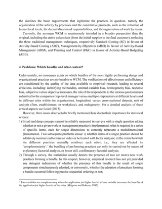 the sidelines the basic requirements that legitimize the practices in question, namely the
organization of the activity by processes and the constitutive protocols, such as the reduction of
hierarchical levels, the decentralization of responsibilities, and the organization of work by teams.
Currently, the acronym WCM is unanimously intended in a broader perspective than the
original, including the entire value chain (from the initial supplier to the final customer), replacing
the three traditional management techniques, respectively Standard Costing (SC) in favour of
Activity-Based Costing (ABC), Management-by-Objectives (MbO) in favour of Activity-Based
Management (ABM), and Planning and Control (P&C) in favour of Activity-Based Budgeting
(ABB).
4. Problems: Which bundles and what content?
Unfortunately, no consensus exists on which bundles of the most highly performing design and
organizational practices are attributable to WCM. The verifications of effectiveness and efficiency
are conditioned by the quality of the data available to empirical research, leading to several
criticisms, including: identifying the bundles, omitted-variable bias, heterogeneity bias, response
bias, subjective versus objective measures, the role of the respondents to the various questionnaires
submitted to the companies (top-level manager versus multiple respondents at different levels and
in different roles within the organization), longitudinal versus cross-sectional datasets, unit of
analysis (firm, establishment, or workplace), and endogeneity. For a detailed analysis of these
critical aspects see Leoni (2013).
However, three issues deserve to be briefly mentioned here due to their importance for statistical
science:
1) Broad and deep concepts cannot be reliably measured in surveys with a single question asking
whether or not a given work or management practice is implemented: what is required is a series
of specific items, each for single dimensions to correctly represent a multidimensional
phenomenon. Two subsequent problems ensue: i) whether items of a single practice should be
additively summarized to form an index or be treated with factor analysis; ii) the extent to which
the different practices mutually reinforce each other, i.e., they are affected by
‘complementarity’,7
the bundling of performing practices can only be carried out by means of
exploratory factorial analysis, or better still, confirmatory factorial analysis;
2) Through a survey, the statistician usually detects the presence of two (or more) new work
practices forming a bundle. In this respect, however, empirical research has not yet provided
any stringent indications of whether the presence of this bundle is the result of single
components simultaneously adopted, or conversely, whether the adoption of practices forming
a bundle occurred following precise sequential ordering or not;
7
Two variables are complementary when the application (at higher levels) of one variable increases the benefits of
the application (at higher levels) of the other (Milgrom and Roberts, 1995).
 