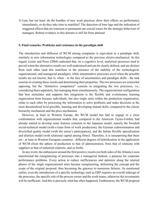 3) Last, but not least: do the bundles of new work practices show their effects on performance
immediately, or do they take time to manifest? The detection of time lags and the indication of
staggered effects that are transient or permanent are crucial issues for the strategic behaviour of
managers. Robust evidence in this domain is still far from attained.
5. Final remarks: Problems and resistance in the paradigm shift
The introduction and diffusion of WCM among companies is equivalent to a paradigm shift,
similarly to new information technologies compared to the previous electro-mechanical. In this
regard, Lester and Piore (2004) indicated that, on a cognitive level, analytical processes tend to
prevail when the alternative results are well understood and can be clearly defined, and are distinct
from each other (and this manifests in the presence of the stability of the technological,
organizational, and managerial paradigm), while interpretative processes excel when the possible
results are not known, that is, when - in the face of uncertainties and paradigm shifts - the task
consists in creating these results and determining their properties. The two processes are somewhat
opposing, but the “distinctive competence” consists in integrating the two processes, i.e.,
considering them separately, but managing them simultaneously. The organizational configuration
that best stimulates and supports this integration is the flexible and evolutionary learning
organization form because individuals, but also single units within the production organization,
relate to each other by processing the information to solve problems and make decisions at the
most decentralized level possible, learning and developing mutual skills, compared to the classic
hierarchy mechanism and the price mechanism.
However, at least in Western Europe, the WCM model has had to engage in a close
confrontation with organizational models that, compared to the American Taylor-Fordist, had
already started to develop some features common to the Japanese model, namely the Swedish
social-technical model (with a team form of work production), the German codetermination and
diversified quality model (with the union’s participation), and the Italian flexible specialization
and districts model (with relational capital among firms). Therefore, it is unsurprising that there
are - at least in Western European countries - different degrees of hybridization in the application
of WCM (from the sphere of production to that of administration, from that of relations with
suppliers to that of industrial relations, and so forth).
In any event, the enthusiasm around the first positive results (on both sides of the Atlantic) soon
transformed the reengineering of processes into a managerial fashion, a panacea for corporate
performance problems. Every action to reduce inefficiencies and optimize along the internal
phases of the single organizational units became reengineering, deforming the concept and the
scope of the original proposal, thus becoming the gateway to numerous failures. As mentioned
earlier, even the introduction of a specific technology such as ERP requires an overall redesign of
the processes, the specific role of the process owner and the work teams, otherwise the investments
will be inefficient. And this is precisely what has often happened. Furthermore, the WCM proposal
 