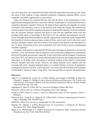 was, for a long time, also weakened by the false belief that organization by processes was within
the reach of only medium to large industrial enterprises, relegating industrial SMEs, service
companies, and public organizations to conservatism.
Today, the literature has acquired the basic idea that the driver of the dissemination of new
organisational-managerial practices, associated with new technologies, is constituted by the firm’s
cumulative absorptive capacities. However, the depth of these capacities also depends on a series
of obstacles and resistances, such as: a) the intensity with which the changes that influence the
context are perceived, and the competitive pressure in which the firm operates; b) not all companies
have the necessary financial resources and skills to cope with the significant initial costs that
paradigm shifts entail; c) knowledge in this field is not very codified, and companies can only
access it through specialised consultants or specific organisations; and finally, d) the changes affect
the hierarchical structure and governance system of firms, and as such, involve the entire social
structure (managers, leaders, and line workers), with reactions that depend on the perceptions of
loss of status, professional power and occupational roles that business process reengineering
inevitably engenders.
Awareness of the positive results that WCM firms had with respect to productivity, but also the
resistance, costs, and obstacles that the adoption of new production configurations encountered,
led several European governments, especially in the Centre-North and the European Commission
(see Leoni, 2013, for references) to pursue industrial policies aimed at encouraging organizational
innovations in all fields, while advocating an industrial relations policy based on partnerships
between managers and trade unions. However, the global financial crisis, together with the
sovereign debt crisis, relegated industrial policy to a residual element, in favour of quantitative
easing policies that have not had - at least until now, seven years after the President of the European
Central Bank’s “whatever it takes” (July 2012) - the expected effects on growth and employment.
References
Adler P. S., Goldoftas B., Levine D. I. (1998), Stability and Change at NUMMI, in Boyer R.,
Charron E., Jurgens U., Tolliday S. (eds.), Between Imitation and Innovation: The Transfer and
Hybridization of Productive Models in the International Automobile Industry, Oxford: Oxford
University Press (pp. 128–160).
Appelbaum E., Batt, R. (1994), The New American Workplace, Ithaca: IRL Press.
Chaison G. (2012), The New Collective Bargaining, New York: Springer.
Coriat B. (1991), Penser à L’envers. Travail et Organisation dans la Firm Japonaise, Paris, C.
Bourgois.
Dertouzos M. L., Lester R. K., Solow R. M. (1989), Made in America. Regaining the Productive
Edge, Cambridge, MA: The MIT Press.
Hall R.W. (1983), Zero Inventories, Homewood, IL: Dow Jones-Irwin.
Hammer M., Champy J. (1993), Reengineering the Corporation. A Manifesto for Business
Revolution, New York: Harper Business.
Hayes R. H., Wheelwright S. C. (1985), Restoring our Competitive Edge: Competing Through
Manufacturing. New York: John Wiley & Sons.
 