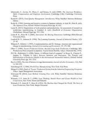 Ichniowski, C., Levine, D., Olson, C. and Strauss, G. (eds) (2000). The American Workplace.
Skills, Compensation and Employee Involvement, Cambridge (UK): Cambridge University
Press.
Kenett R. (2015), Total Quality Management: Introduction, Wiley StatsRef: Statistics Reference
Online.
Koike K. (1994), Learning and incentive systems in Japanese industry, in Aoki M., Dore R. (eds),
The Japanese Firm, Oxford: Oxford University Press (pp. 41–65).
Leoni R. (2013), Organization of work practices and productivity: An assessment of research on
world-class manufacturing, in Grandori A. (ed.), Handbook of Economic Organization,
Cheltenham: Edward Elgar (pp. 312–334).
Lester R. K., Piore M. J. (2004), Innovation: the Missing Dimension, Cambridge (MA):Harvard
University Press.
Lundvall B. Å., Johnson B. (1994), The Learning Economy, Journal of Industrial Studies, 1(2):
23–42.
Milgrom P., Roberts J. (1995), Complementarities and fit: Strategy, structure and organisational
change in manufacturing, Journal of Accounting and Economics, 19: 179–208.
Ohno T. (1988), Toyota Production System: Beyond Large-Scale Production, Cambridge, MA:
Productivity Press (original in Japanese: Toyota Seisan Hoshiki, Tokyo: Diamond Sha, 1978).
Pil F.K., Rubinstein S. (1998), Saturn: A different kind of company? in Boyer R., Charron E.,
Jurgens U., Tolliday S. (eds.), Between Imitation and Innovation: The Transfer and
Hybridization of Productive Models in the International Automobile Industry, Oxford: Oxford
University Press (pp. 361–373).
Ree A. (1993), The role of fairness in wage determination, Journal of Labor Economics, 11(1, Part
1): 243–252.
Schonberger R. J. (1986), World Class Manufacturing, New York: Free Press.
Shingo S. (1982), Study of ‘Toyota’ Production System from the Industrial Engineering Viewpoint,
Tokyo: Japan Management Association.
Srinivasan M. (2014), Lean Method, Creating Flow with, Wiley StatsRef: Statistics Reference
Online.
Womack, J. P., Jones D. T. (1996), Lean Thinking. Banish Waste and Create Wealth in Your
Corporation, New York: Simon and Schuster.
Womack J. P., Jones D. T., Roos D. (1991), The Machine that Changed the World: The Story of
Lean Production, New York: Harper Perennial.
View publication stats
 