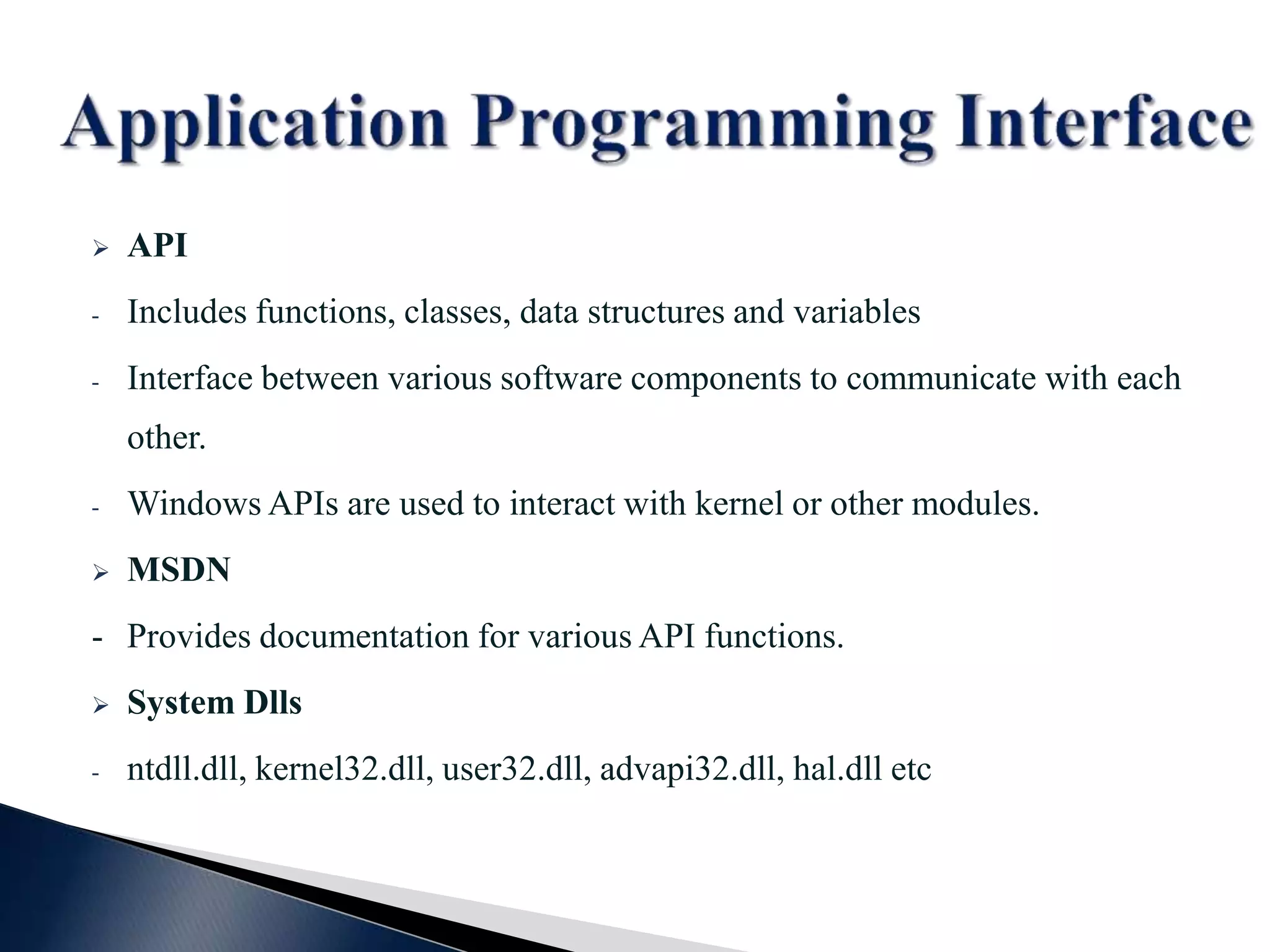  API - Includes functions, classes, data structures and variables - Interface between various software components to communicate with each other. - Windows APIs are used to interact with kernel or other modules.  MSDN - Provides documentation for various API functions.  System Dlls - ntdll.dll, kernel32.dll, user32.dll, advapi32.dll, hal.dll etc 