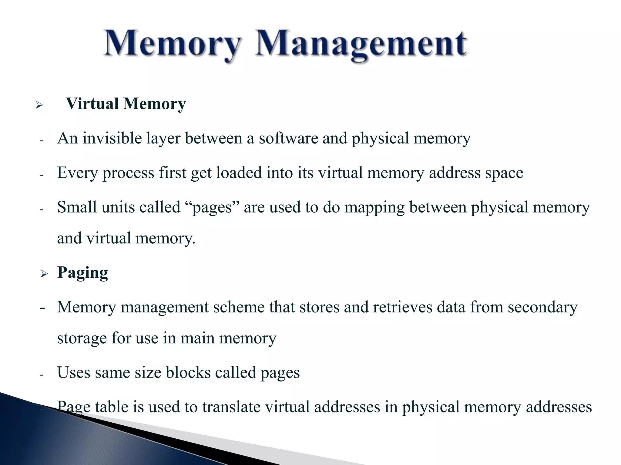  Virtual Memory - An invisible layer between a software and physical memory - Every process first get loaded into its virtual memory address space - Small units called “pages” are used to do mapping between physical memory and virtual memory.  Paging - Memory management scheme that stores and retrieves data from secondary storage for use in main memory - Uses same size blocks called pages - Page table is used to translate virtual addresses in physical memory addresses 